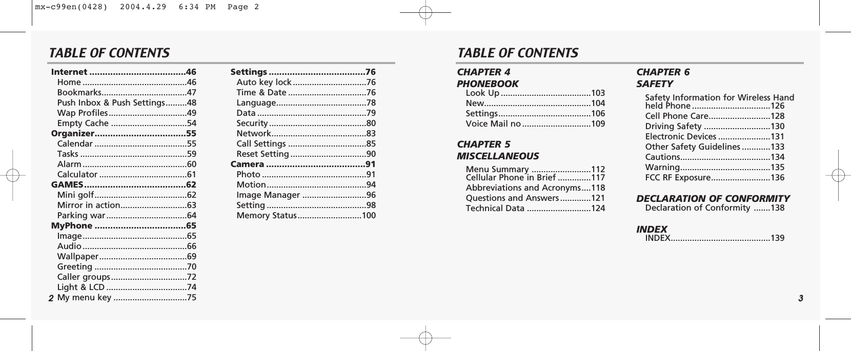 2 3TABLE OF CONTENTS TABLE OF CONTENTSInternet .....................................46Home ............................................46Bookmarks....................................47Push Inbox &amp; Push Settings.........48Wap Profiles.................................49Empty Cache ................................54Organizer...................................55Calendar .......................................55Tasks .............................................59Alarm ............................................60Calculator .....................................61GAMES.......................................62Mini golf.......................................62Mirror in action............................63Parking war..................................64MyPhone ...................................65Image............................................65Audio ............................................66Wallpaper.....................................69Greeting .......................................70Caller groups................................72Light &amp; LCD ..................................74My menu key ...............................75Settings .....................................76Auto key lock ...............................76Time &amp; Date .................................76Language......................................78Data ..............................................79Security .........................................80Network........................................83Call Settings .................................85Reset Setting ................................90Camera ......................................91Photo ............................................91Motion..........................................94Image Manager ...........................96Setting ..........................................98Memory Status...........................100CHAPTER 4 PHONEBOOKLook Up ......................................103New.............................................104Settings.......................................106Voice Mail no .............................109CHAPTER 5 MISCELLANEOUSMenu Summary .........................112Cellular Phone in Brief ..............117Abbreviations and Acronyms....118Questions and Answers .............121Technical Data ...........................124CHAPTER 6 SAFETYSafety Information for Wireless Handheld Phone .................................126Cell Phone Care..........................128Driving Safety ............................130Electronic Devices ......................131Other Safety Guidelines ............133Cautions......................................134Warning......................................135FCC RF Exposure.........................136DECLARATION OF CONFORMITY Declaration of Conformity .......138INDEXINDEX..........................................139mx-c99en(0428)  2004.4.29  6:34 PM  Page 2