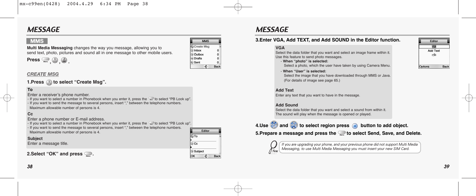 38 39MESSAGE MESSAGECREATE MSG1.Press  to select “Create Msg”.2.Select “OK” and press  .3.Enter VGA, Add TEXT, and Add SOUND in the Editor function.4.Use  and  to select region press  button to add object.5.Prepare a message and press the  to select Send, Save, and Delete.MMSMulti Media Messaging changes the way you message, allowing you to send text, photo, pictures and sound all in one message to other mobile users.Press  ,,. ToEnter a receiver’s phone number.- If you want to select a number in Phonebook when you enter it, press the       to select “PB Look up”.- If you want to send the message to several persons, insert “,” between the telephone numbers.Maximum allowable number of persons is 4.Cc Enter a phone number or E-mail address.- If you want to select a number in Phonebook when you enter it, press the       to select “PB Look up”.- If you want to send the message to several persons, insert “,” between the telephone numbers.Maximum allowable number of persons is 4.SubjectEnter a message title.VGASelect the data folder that you want and select an image frame within it. Use this feature to send photo messages.- When “photo” is selected:Select a photo, which the user have taken by using Camera Menu.- When “User” is selected:Select the image that you have downloaded through MMS or Java.(For details of image see page 65.)Add Text Enter any text that you want to have in the message. Add SoundSelect the data folder that you want and select a sound from within it. The sound will play when the message is opened or played.If you are upgrading your phone, and your previous phone did not support Multi MediaMessaging, to use Multi Media Messaging you must insert your new SIM Card.mx-c99en(0428)  2004.4.29  6:34 PM  Page 38