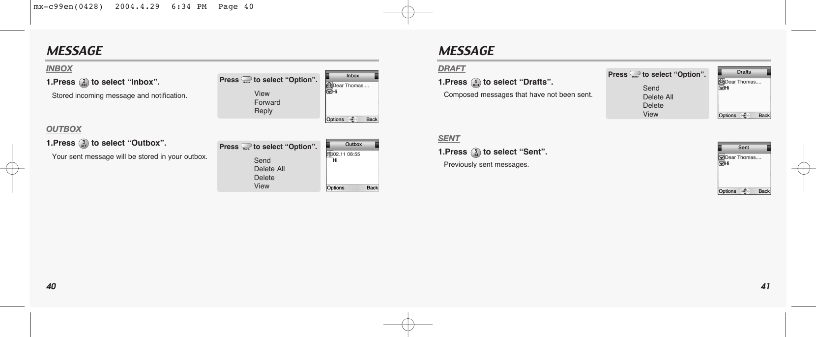 40 41MESSAGE MESSAGEINBOX1.Press  to select “Inbox”.Stored incoming message and notification.OUTBOX1.Press  to select “Outbox”.Your sent message will be stored in your outbox.DRAFT1.Press  to select “Drafts”.Composed messages that have not been sent.SENT1.Press  to select “Sent”.Previously sent messages.Press to select “Option”.ViewForwardReplyPress to select “Option”.SendDelete AllDeleteViewPress to select “Option”.SendDelete AllDeleteViewmx-c99en(0428)  2004.4.29  6:34 PM  Page 40