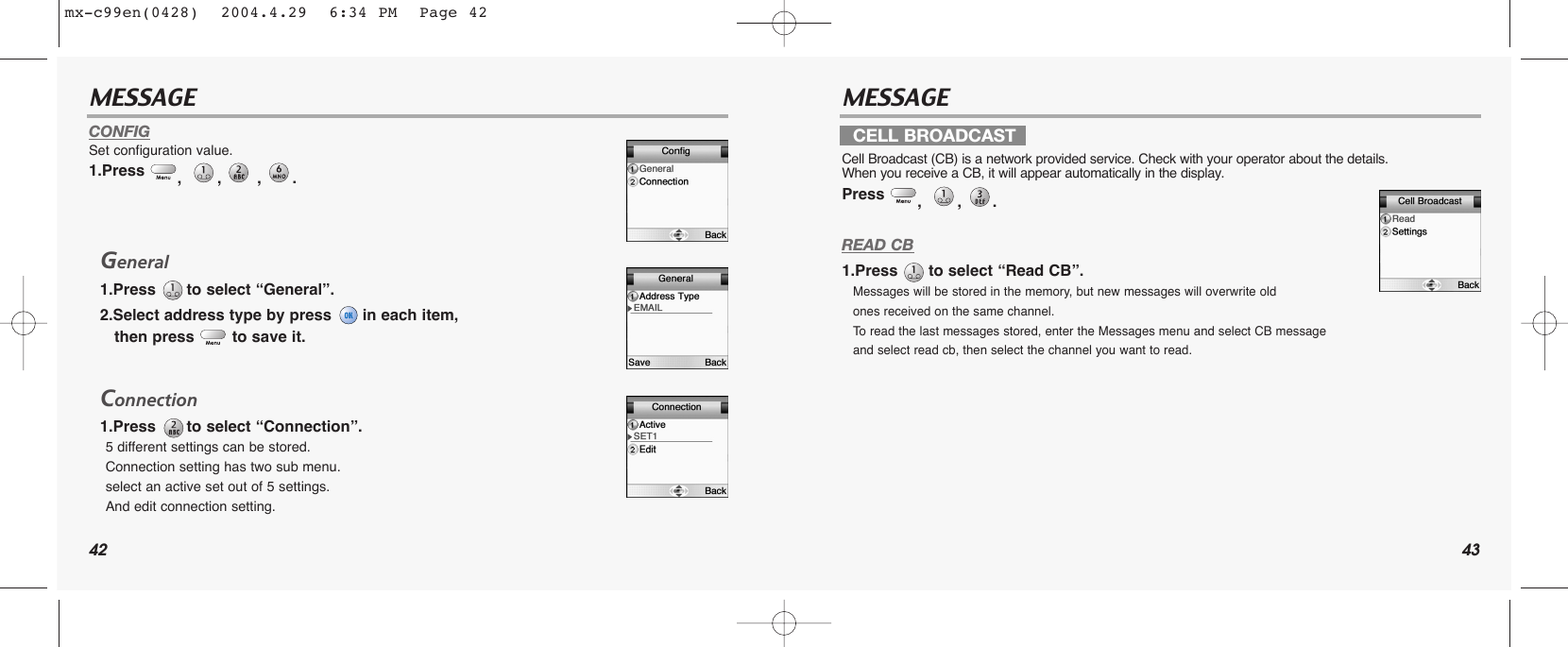 42 43MESSAGE MESSAGECONFIGSet configuration value.1.Press  , , , . General1.Press  to select “General”.2.Select address type by press  in each item, then press  to save it.Connection1.Press  to select “Connection”.5 different settings can be stored. Connection setting has two sub menu.select an active set out of 5 settings. And edit connection setting.READ CB1.Press  to select “Read CB”.Messages will be stored in the memory, but new messages will overwrite old ones received on the same channel. To  read the last messages stored, enter the Messages menu and select CB message and select read cb, then select the channel you want to read.CELL BROADCASTCell Broadcast (CB) is a network provided service. Check with your operator about the details. When you receive a CB, it will appear automatically in the display.Press  , , . mx-c99en(0428)  2004.4.29  6:34 PM  Page 42