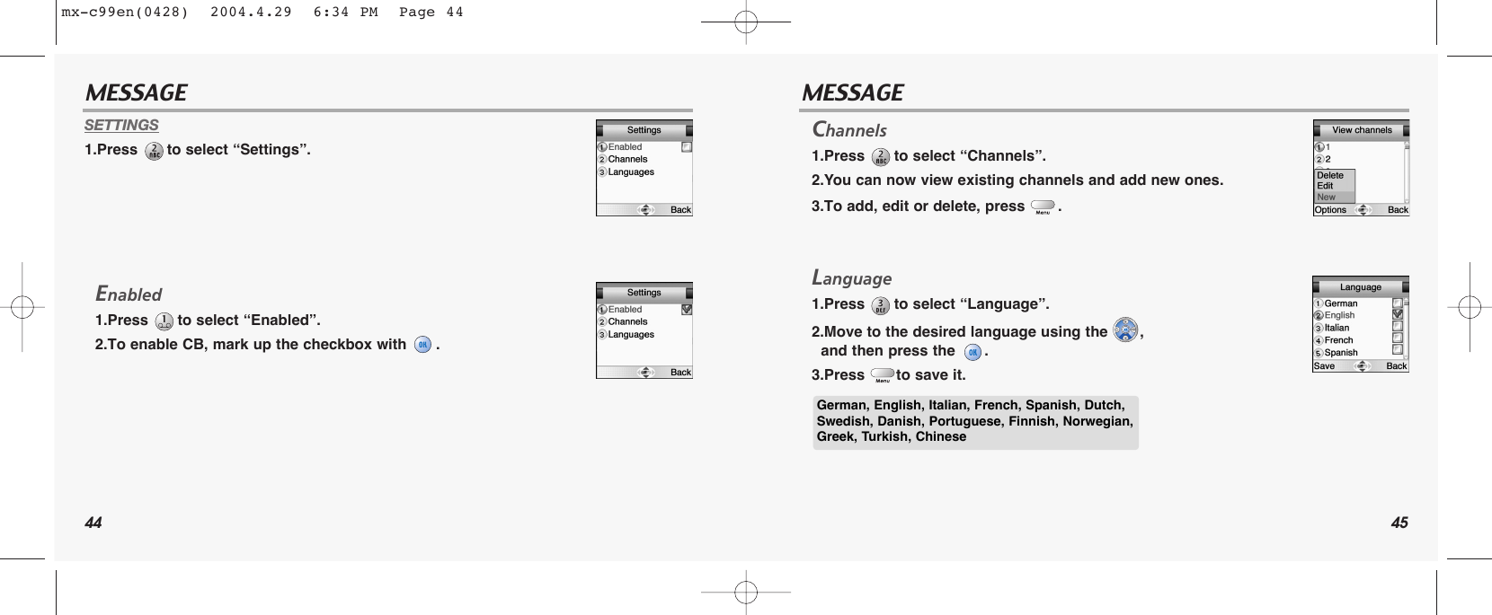 44 45MESSAGE MESSAGESETTINGS1.Press  to select “Settings”.Enabled1.Press  to select “Enabled”.2.To enable CB, mark up the checkbox with  .Channels1.Press  to select “Channels”.2.You can now view existing channels and add new ones.3.To add, edit or delete, press  . Language1.Press  to select “Language”.2.Move to the desired language using the  , and then press the  .3.Press  to save it. German, English, Italian, French, Spanish, Dutch,Swedish, Danish, Portuguese, Finnish, Norwegian,Greek, Turkish, Chinesemx-c99en(0428)  2004.4.29  6:34 PM  Page 44