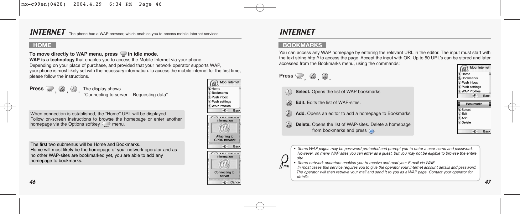 46 47INTERNET  The phone has a WAP browser, which enables you to access mobile internet services.INTERNETHOME   To move directly to WAP menu, press in idle mode.WAP is a technology that enables you to access the Mobile Internet via your phone. Depending on your place of purchase, and provided that your network operator supports WAP, your phone is most likely set with the necessary information. to access the mobile internet for the first time,please follow the instructions.Press  ,,.  The display shows “Connecting to server – Requesting data”BOOKMARKSYou can access any WAP homepage by entering the relevant URL in the editor. The input must start withthe text string http:// to access the page. Accept the input with OK. Up to 50 URL’s can be stored and lateraccessed from the Bookmarks menu, using the commands:Press  , , .  When connection is established, the “Home” URL will be displayed. Follow on-screen instructions to browse the homepage or enter anotherhomepage via the Options softkey  menu.The first two submenus will be Home and Bookmarks. Home will most likely be the homepage of your network operator and asno other WAP-sites are bookmarked yet, you are able to add any homepage to bookmarks.Select. Opens the list of WAP bookmarks.Edit. Edits the list of WAP-sites.Add. Opens an editor to add a homepage to Bookmarks.Delete. Opens the list of WAP-sites. Delete a homepage from bookmarks and press .•  Some WAP pages may be password protected and prompt you to enter a user name and password.   However, on many WAP sites you can enter as a guest, but you may not be eligible to browse the entire  site.•  Some network operators enables you to receive and read your E-mail via WAP. In most cases this service requires you to give the operator your Internet account details and password.  The operator will then retrieve your mail and send it to you as a WAP page. Contact your operator for details.mx-c99en(0428)  2004.4.29  6:34 PM  Page 46