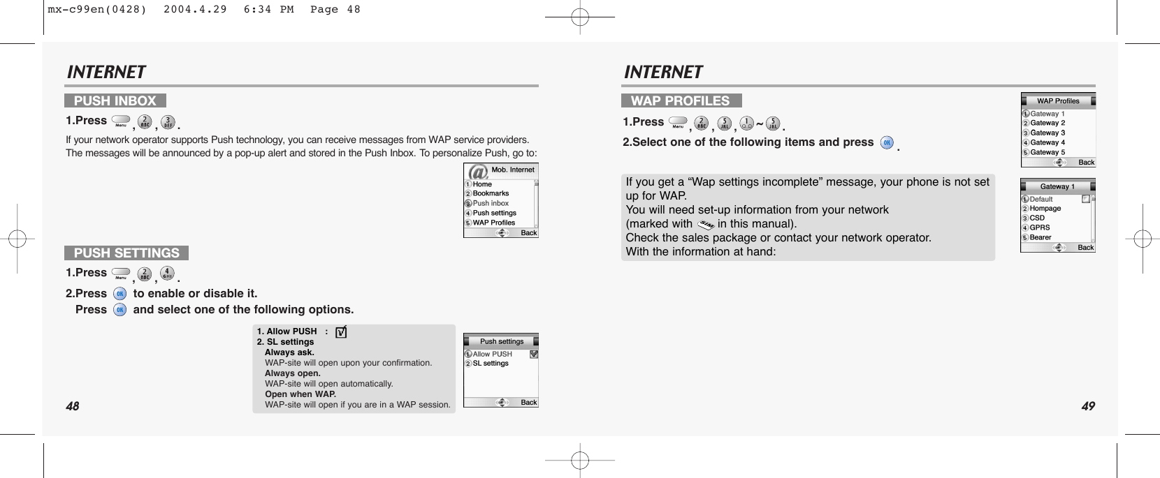 48 49INTERNET INTERNETPUSH INBOX 1.Press  ,,. If your network operator supports Push technology, you can receive messages from WAP service providers. The messages will be announced by a pop-up alert and stored in the Push Inbox. To personalize Push, go to:WAP PROFILES1.Press  ,,,~. 2.Select one of the following items and press  .PUSH SETTINGS1.Press  ,,. 2.Press  to enable or disable it.Press  and select one of the following options.1. Allow PUSH   :2. SL settingsAlways ask.WAP-site will open upon your confirmation.Always open. WAP-site will open automatically.Open when WAP. WAP-site will open if you are in a WAP session.If you get a “Wap settings incomplete” message, your phone is not setup for WAP. You will need set-up information from your network (marked with       in this manual). Check the sales package or contact your network operator. With the information at hand:mx-c99en(0428)  2004.4.29  6:34 PM  Page 48