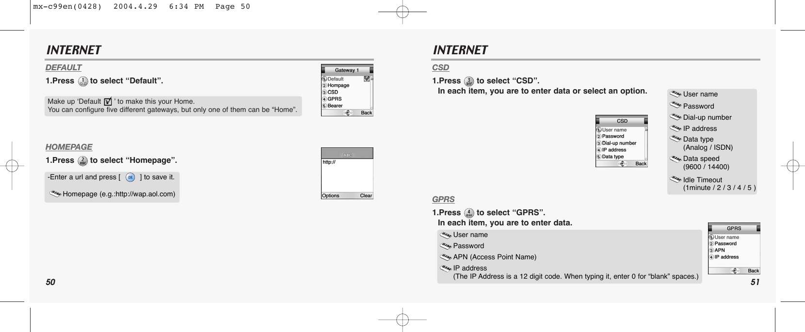 50 51INTERNET INTERNETDEFAULT1.Press  to select “Default”.HOMEPAGE1.Press  to select “Homepage”.CSD1.Press  to select “CSD”.In each item, you are to enter data or select an option.GPRS1.Press  to select “GPRS”.In each item, you are to enter data.Make up ‘Default      ’ to make this your Home. You can configure five different gateways, but only one of them can be “Home”. -Enter a url and press [         ] to save it. Homepage (e.g.:http://wap.aol.com)User namePasswordDial-up numberIP addressData type (Analog / ISDN)Data speed (9600 / 14400)Idle Timeout (1minute / 2 / 3 / 4 / 5 ) User name Password APN (Access Point Name)IP address (The IP Address is a 12 digit code. When typing it, enter 0 for “blank” spaces.)mx-c99en(0428)  2004.4.29  6:34 PM  Page 50