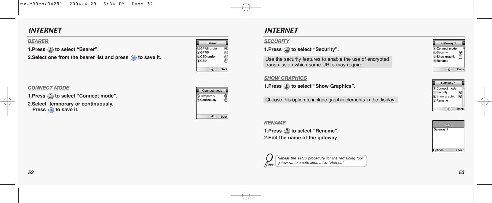 52 53INTERNET INTERNETBEARER1.Press  to select “Bearer”.2.Select one from the bearer list and press  to save it.CONNECT MODE1.Press  to select “Connect mode”.2.Select  temporary or continuously.  Press  to save it.SECURITY1.Press  to select “Security”.SHOW GRAPHICS1.Press  to select “Show Graphics”.RENAME1.Press  to select “Rename”.2.Edit the name of the gatewayUse the security features to enable the use of encrypted transmission which some URLs may require.Choose this option to include graphic elements in the display.Repeat the setup procedure for the remaining fourgateways to create alternative “Homes”.mx-c99en(0428)  2004.4.29  6:34 PM  Page 52