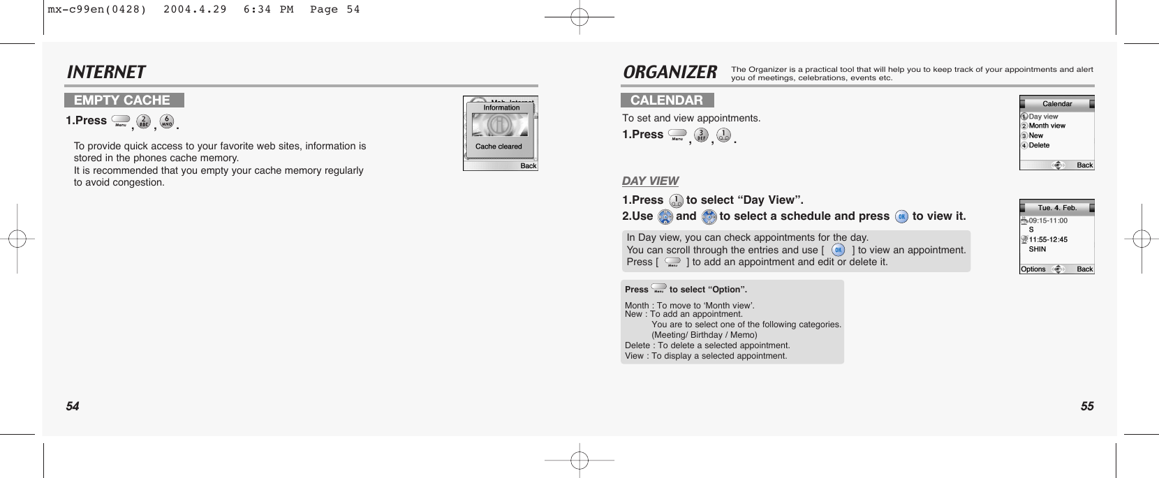 54 55INTERNET ORGANIZERThe Organizer is a practical tool that will help you to keep track of your appointments and alertyou of meetings, celebrations, events etc.DAY VIEW1.Press  to select “Day View”.2.Use  and  to select a schedule and press  to view it.EMPTY CACHE1.Press  ,,. To  provide quick access to your favorite web sites, information is stored in the phones cache memory. It is recommended that you empty your cache memory regularlyto avoid congestion.CALENDARTo set and view appointments.1.Press  ,,. In Day view, you can check appointments for the day. You can scroll through the entries and use [         ] to view an appointment. Press [         ] to add an appointment and edit or delete it.Press to select “Option”.Month : To move to ‘Month vview’.New : To add an appointment.You are to select one of the following categories. (Meeting/ Birthday / Memo)Delete : To delete a selected appointment.View : To display a selected appointment.mx-c99en(0428)  2004.4.29  6:34 PM  Page 54