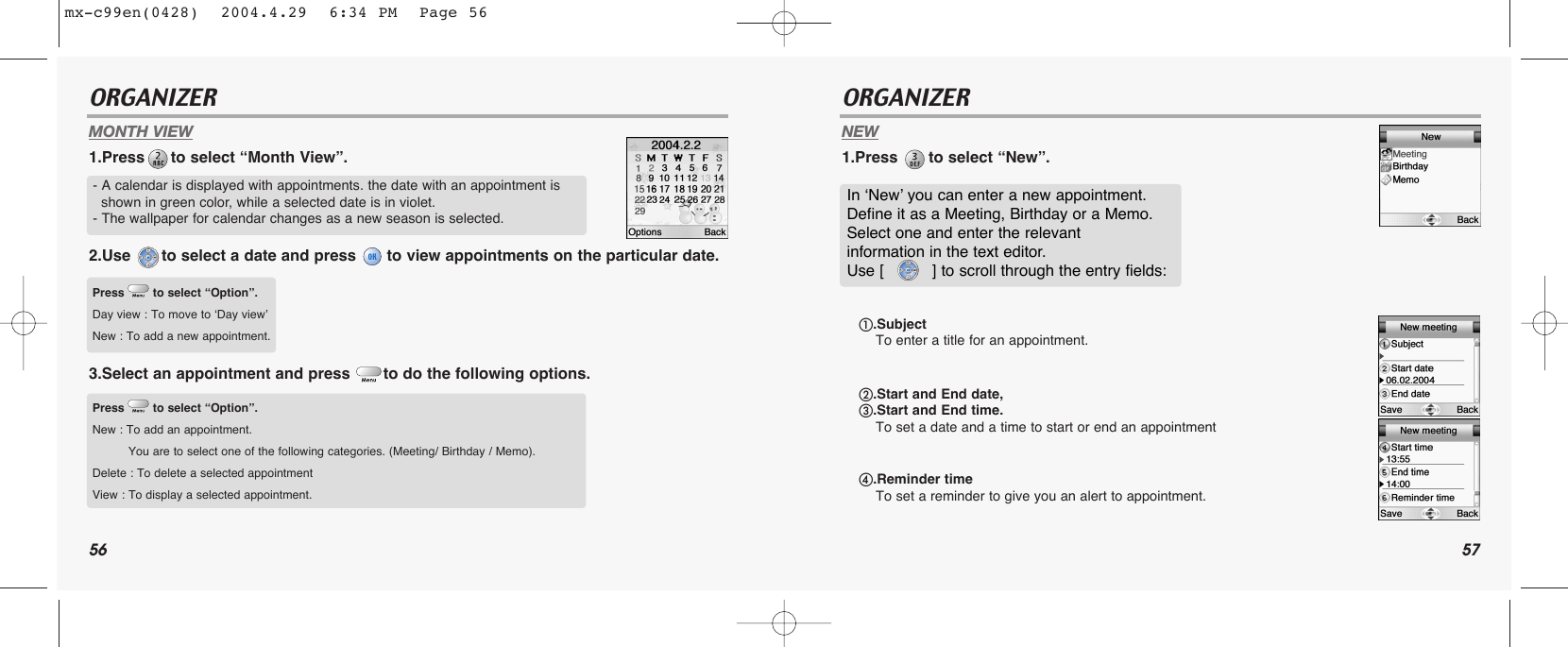 56 57ORGANIZER ORGANIZERMONTH VIEW1.Press to select “Month View”.2.Use  to select a date and press  to view appointments on the particular date.3.Select an appointment and press  to do the following options. NEW1.Press  to select “New”.- A calendar is displayed with appointments. the date with an appointment is shown in green color, while a selected date is in violet.- The wallpaper for calendar changes as a new season is selected.Press to select “Option”.Day view : To move to ‘Day view’New : To add a new appointment. Press to select “Option”.New : To add an appointment.You are to select one of the following categories. (Meeting/ Birthday / Memo).Delete : To delete a selected appointmentView : To display a selected appointment.In ‘New’ you can enter a new appointment. Define it as a Meeting, Birthday or a Memo.Select one and enter the relevant information in the text editor. Use [          ] to scroll through the entry fields:ቢ.Subject To enter a title for an appointment.ባ.Start and End date, ቤ.Start and End time. To set a date and a time to start or end an appointmentብ.Reminder timeTo set a reminder to give you an alert to appointment. mx-c99en(0428)  2004.4.29  6:34 PM  Page 56