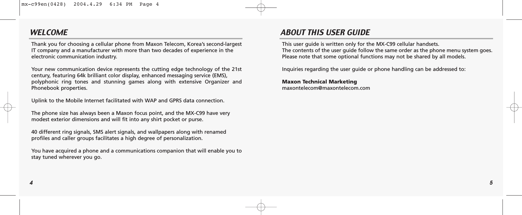 4 5WELCOME ABOUT THIS USER GUIDEThank you for choosing a cellular phone from Maxon Telecom, Korea’s second-largestIT company and a manufacturer with more than two decades of experience in the electronic communication industry.Your new communication device represents the cutting edge technology of the 21stcentury, featuring 64k brilliant color display, enhanced messaging service (EMS), polyphonic ring tones and stunning games along with extensive Organizer andPhonebook properties.Uplink to the Mobile Internet facilitated with WAP and GPRS data connection.The phone size has always been a Maxon focus point, and the MX-C99 have very modest exterior dimensions and will fit into any shirt pocket or purse.40 different ring signals, SMS alert signals, and wallpapers along with renamed profiles and caller groups facilitates a high degree of personalization.You have acquired a phone and a communications companion that will enable you tostay tuned wherever you go.This user guide is written only for the MX-C99 cellular handsets.The contents of the user guide follow the same order as the phone menu system goes.Please note that some optional functions may not be shared by all models.Inquiries regarding the user guide or phone handling can be addressed to:Maxon Technical Marketingmaxontelecom@maxontelecom.commx-c99en(0428)  2004.4.29  6:34 PM  Page 4