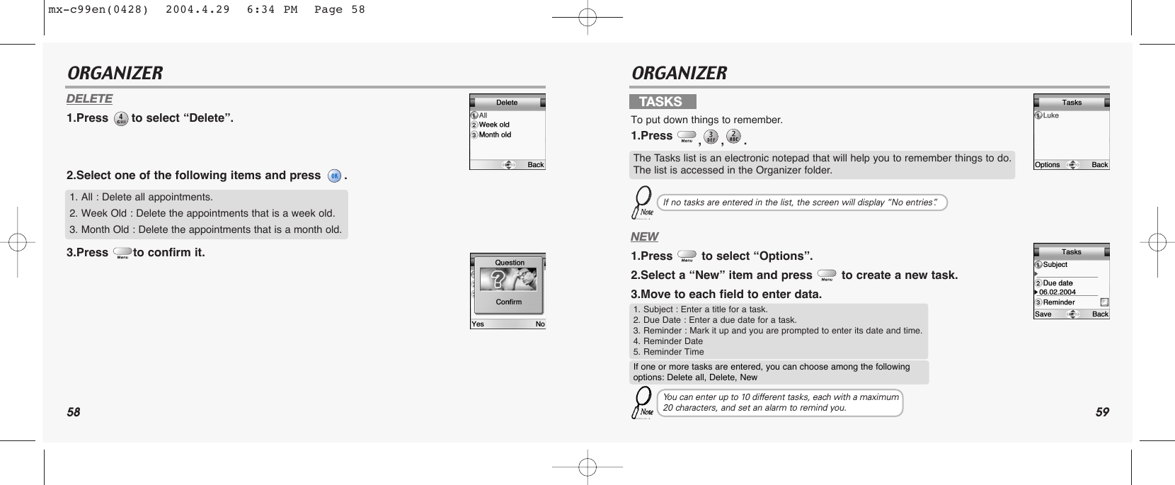 58 59ORGANIZER ORGANIZERDELETE1.Press  to select “Delete”.2.Select one of the following items and press  .3.Press  to confirm it.NEW1.Press  to select “Options”.2.Select a “New” item and press  to create a new task.3.Move to each field to enter data.1. All : Delete all appointments.2. Week Old : Delete the appointments that is a week old.3. Month Old : Delete the appointments that is a month old.TASKSTo put down things to remember.1.Press  ,,. The Tasks list is an electronic notepad that will help you to remember things to do.The list is accessed in the Organizer folder.If no tasks are entered in the list, the screen will display “No entries”.1. Subject : Enter a title for a task.2. Due Date : Enter a due date for a task.3. Reminder : Mark it up and you are prompted to enter its date and time.4. Reminder Date5. Reminder TimeIf one or more tasks are entered, you can choose among the following options: Delete all, Delete, NewYou can enter up to 10 different tasks, each with a maximum20 characters, and set an alarm to remind you.mx-c99en(0428)  2004.4.29  6:34 PM  Page 58