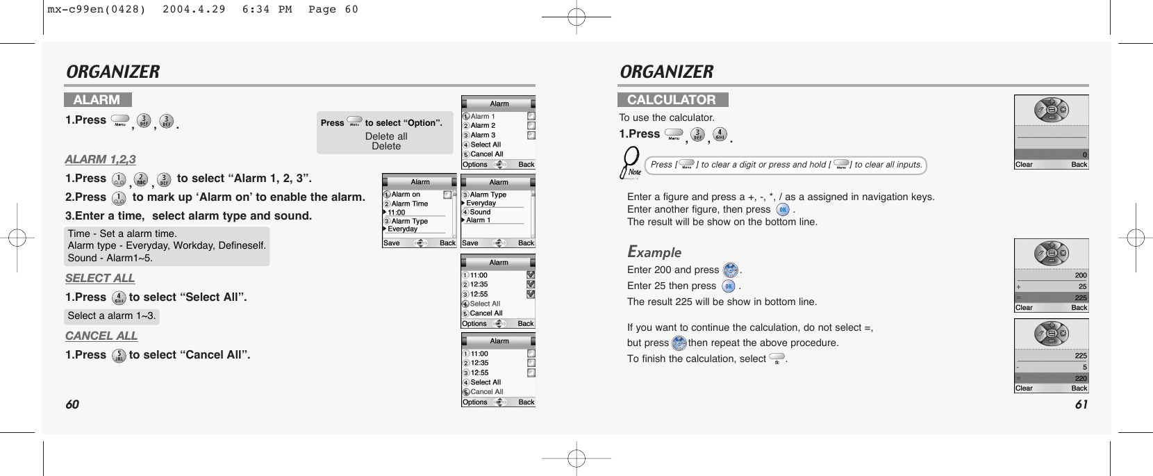 60 61ORGANIZER ORGANIZERALARM 1,2,31.Press  ,, to select “Alarm 1, 2, 3”.2.Press  to mark up ‘Alarm on’ to enable the alarm.3.Enter a time,  select alarm type and sound.SELECT ALL1.Press  to select “Select All”.CANCEL ALL1.Press  to select “Cancel All”.Enter a figure and press a +, -, *, / as a assigned in navigation keys.Enter another figure, then press  .The result will be show on the bottom line.ExampleEnter 200 and press  . Enter 25 then press  . The result 225 will be show in bottom line.If you want to continue the calculation, do not select =, but press then repeat the above procedure.To finish the calculation, select .ALARM1.Press  ,,. CALCULATORTo  use the calculator.1.Press  ,,. Press to select “Option”.Delete allDeleteTime - Set a alarm time.Alarm type - Everyday, Workday, Defineself.Sound - Alarm1~5.Select a alarm 1~3.Press [       ] to clear a digit or press and hold [       ] to clear all inputs.mx-c99en(0428)  2004.4.29  6:34 PM  Page 60