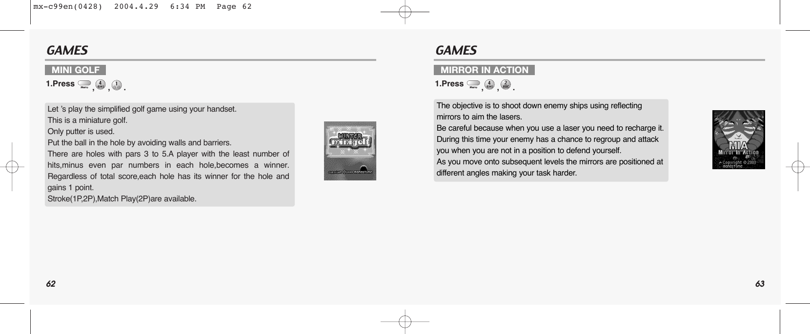 62 63GAMES GAMESMINI GOLF1.Press  ,,. MIRROR IN ACTION1.Press  ,,. Let ’s play the simplified golf game using your handset.This is a miniature golf. Only putter is used.Put the ball in the hole by avoiding walls and barriers. There are holes with pars 3 to 5.A player with the least number ofhits,minus even par numbers in each hole,becomes a winner.Regardless of total score,each hole has its winner for the hole andgains 1 point.Stroke(1P,2P),Match Play(2P)are available.The objective is to shoot down enemy ships using reflecting mirrors to aim the lasers.Be careful because when you use a laser you need to recharge it.During this time your enemy has a chance to regroup and attack you when you are not in a position to defend yourself.As you move onto subsequent levels the mirrors are positioned at different angles making your task harder.mx-c99en(0428)  2004.4.29  6:34 PM  Page 62