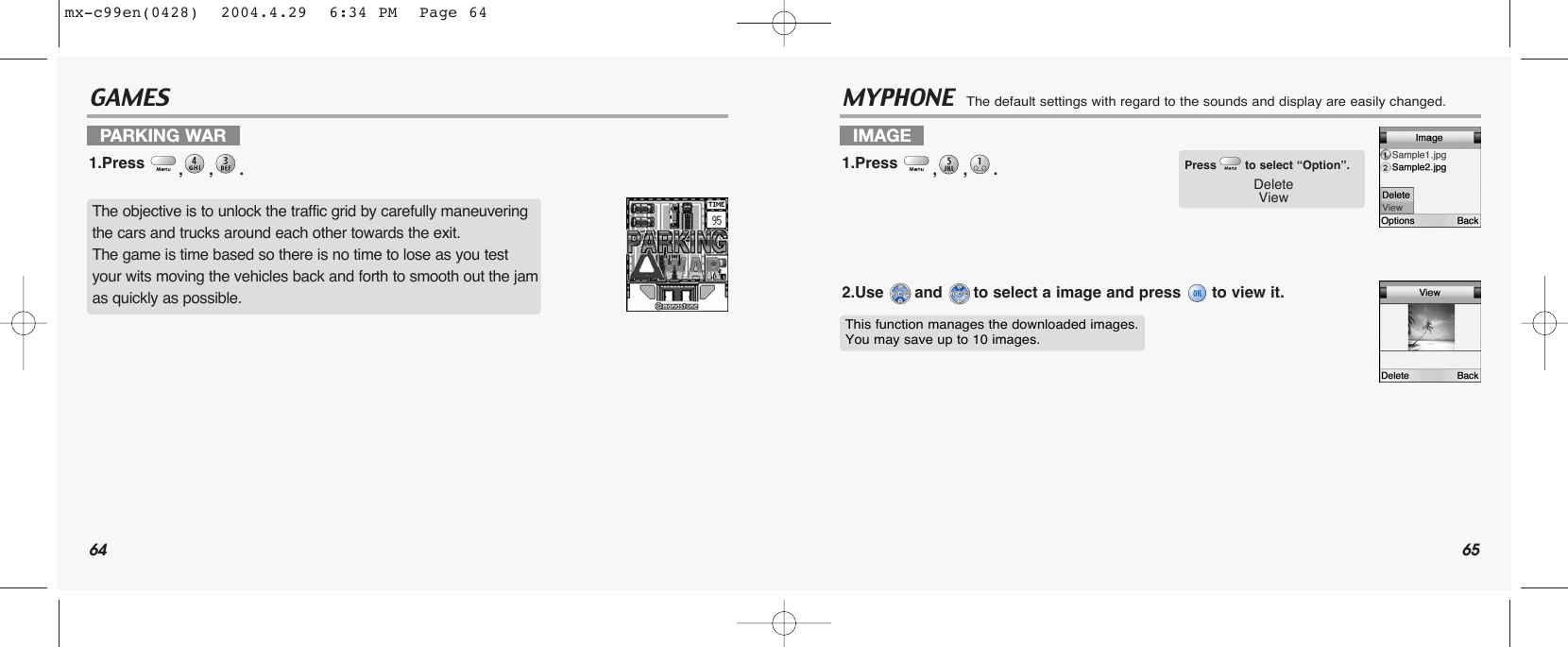 64 65GAMES MYPHONE  The default settings with regard to the sounds and display are easily changed.PARKING WAR1.Press  ,,. IMAGE 1.Press  ,,. 2.Use  and  to select a image and press  to view it.The objective is to unlock the traffic grid by carefully maneuvering the cars and trucks around each other towards the exit.The game is time based so there is no time to lose as you test your wits moving the vehicles back and forth to smooth out the jam as quickly as possible.Press to select “Option”.DeleteViewThis function manages the downloaded images.You may save up to 10 images.mx-c99en(0428)  2004.4.29  6:34 PM  Page 64