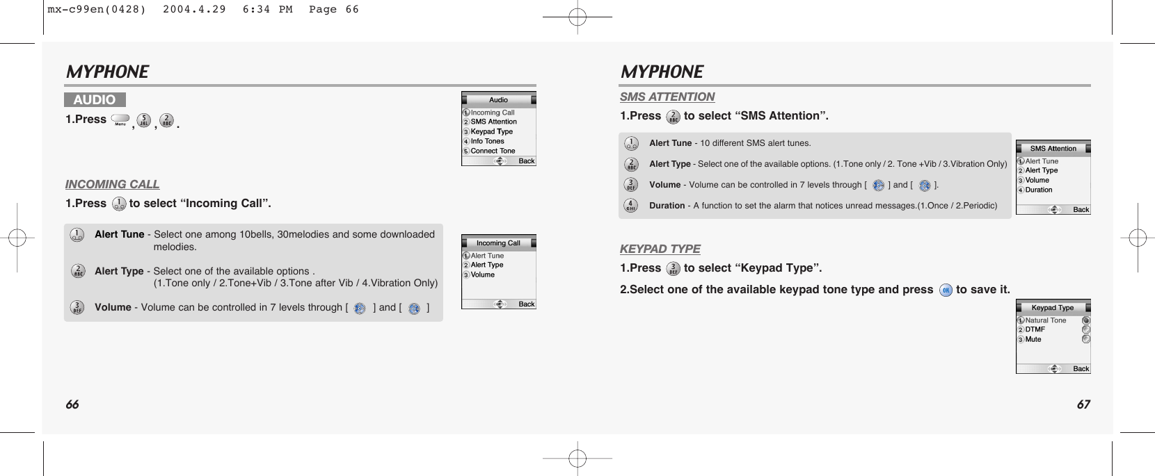 66 67MYPHONE MYPHONE INCOMING CALL1.Press  to select “Incoming Call”.SMS ATTENTION1.Press  to select “SMS Attention”.KEYPAD TYPE1.Press  to select “Keypad Type”.2.Select one of the available keypad tone type and press  to save it.AUDIO1.Press  ,,. Alert Tune - Select one among 10bells, 30melodies and some downloaded melodies.Alert Type - Select one of the available options .(1.Tone only / 2.Tone+Vib / 3.Tone after Vib / 4.Vibration Only)Volume - Volume can be controlled in 7 levels through [        ] and [        ]Alert Tune - 10 different SMS alert tunes.Alert Type - Select one of the available options. (1.Tone only / 2. Tone +Vib / 3.Vibration Only)Volume - Volume can be controlled in 7 levels through [        ] and [        ].Duration - A function to set the alarm that notices unread messages.(1.Once / 2.Periodic)mx-c99en(0428)  2004.4.29  6:34 PM  Page 66