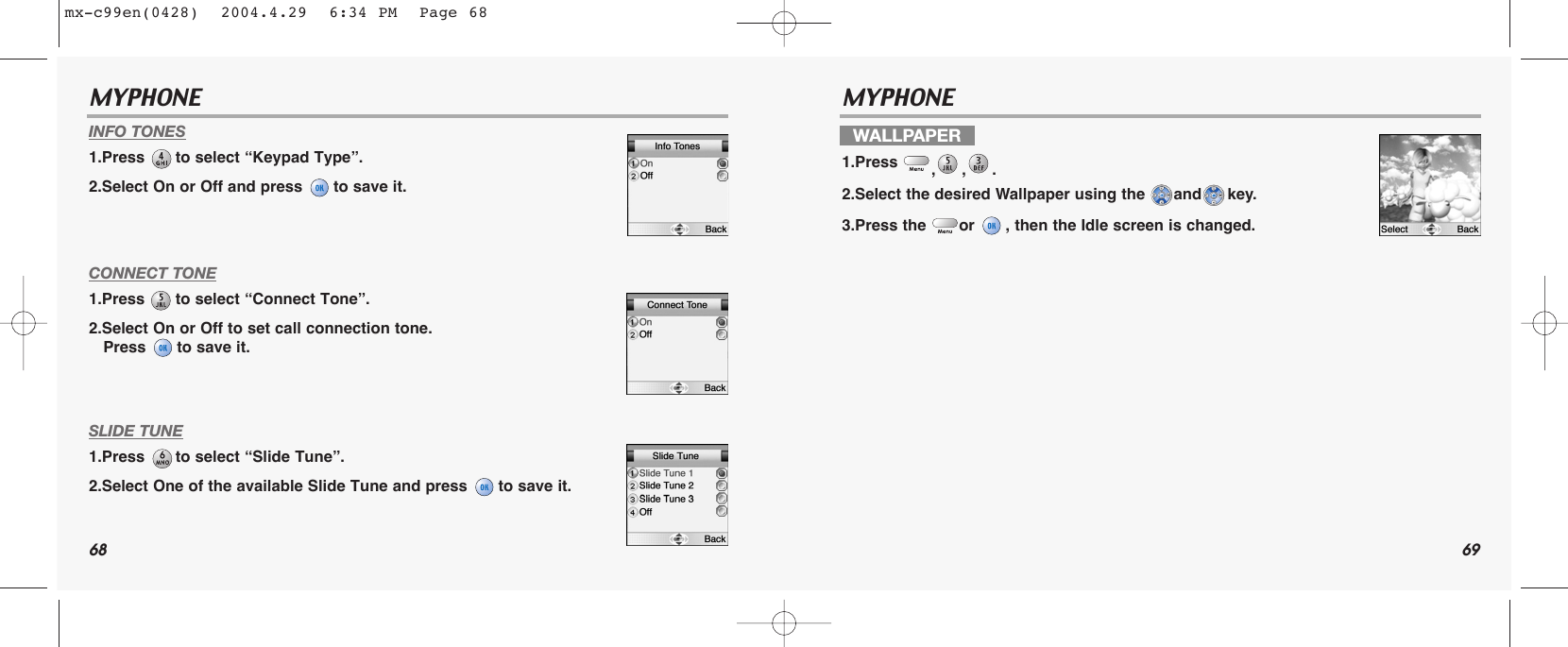 68 69MYPHONE MYPHONE INFO TONES1.Press  to select “Keypad Type”.2.Select On or Off and press  to save it.CONNECT TONE1.Press  to select “Connect Tone”.2.Select On or Off to set call connection tone.Press  to save it.SLIDE TUNE1.Press  to select “Slide Tune”.2.Select One of the available Slide Tune and press  to save it.WALLPAPER1.Press  ,,. 2.Select the desired Wallpaper using the  and key.3.Press the  or  , then the Idle screen is changed.mx-c99en(0428)  2004.4.29  6:34 PM  Page 68