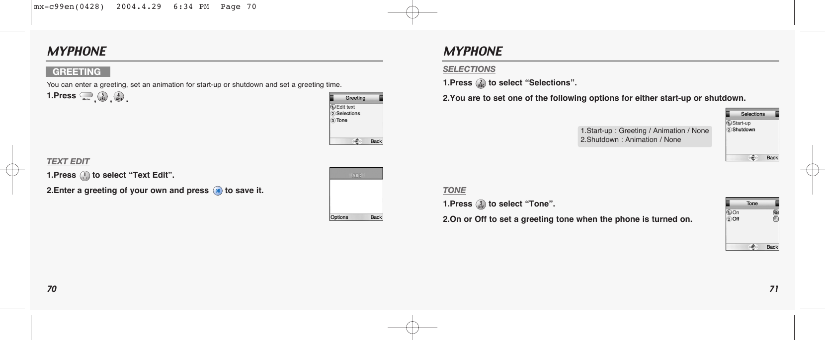 70 71MYPHONE MYPHONE TEXT EDIT1.Press  to select “Text Edit”.2.Enter a greeting of your own and press  to save it.SELECTIONS1.Press  to select “Selections”.2.You are to set one of the following options for either start-up or shutdown.TONE1.Press  to select “Tone”.2.On or Off to set a greeting tone when the phone is turned on.GREETINGYou can enter a greeting, set an animation for start-up or shutdown and set a greeting time.1.Press  ,,. 1.Start-up : Greeting / Animation / None2.Shutdown : Animation / Nonemx-c99en(0428)  2004.4.29  6:34 PM  Page 70
