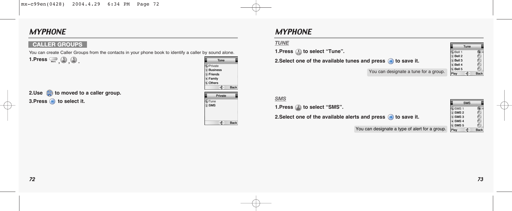 72 73MYPHONE MYPHONE TUNE1.Press  to select “Tune”.2.Select one of the available tunes and press  to save it.SMS1.Press  to select “SMS”.2.Select one of the available alerts and press  to save it.CALLER GROUPSYou can create Caller Groups from the contacts in your phone book to identify a caller by sound alone.1.Press  ,,. 2.Use   to moved to a caller group.3.Press  to select it.You can designate a tune for a group.You can designate a type of alert for a group.mx-c99en(0428)  2004.4.29  6:34 PM  Page 72