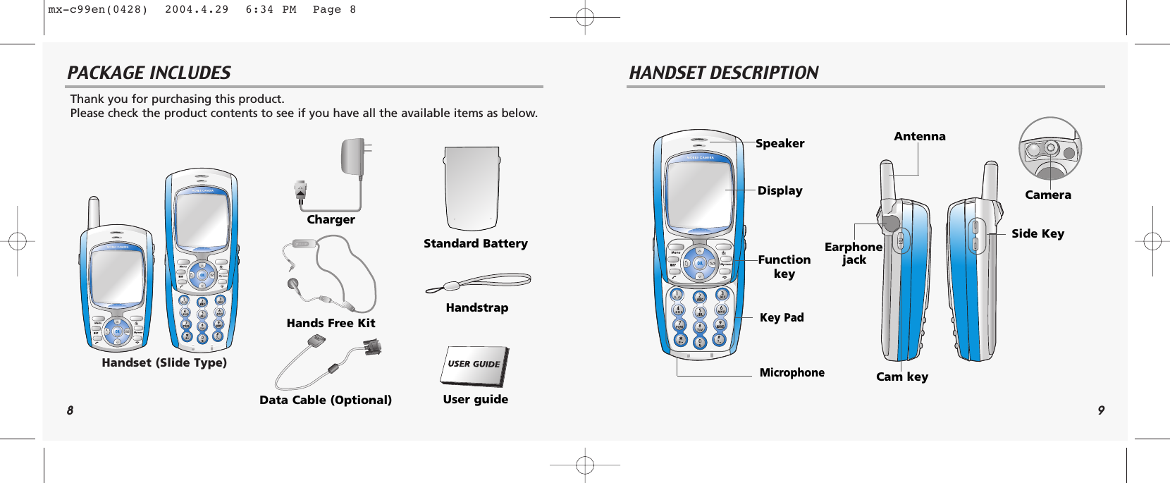 8 9PACKAGE INCLUDES HANDSET DESCRIPTIONThank you for purchasing this product. Please check the product contents to see if you have all the available items as below.Handset (Slide Type)ChargerHands Free KitData Cable (Optional)Standard BatteryHandstrapUser guideEarphonejackSide KeyCam keyCameraDisplaySpeakerFunction keyKey PadMicrophoneAntennamx-c99en(0428)  2004.4.29  6:34 PM  Page 8