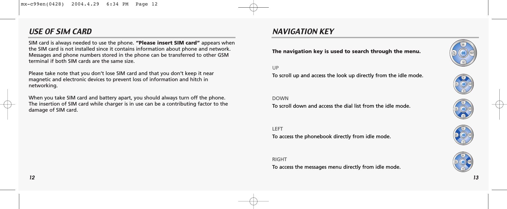 12 13USE OF SIM CARD NAVIGATION KEYSIM card is always needed to use the phone. “Please insert SIM card” appears whenthe SIM card is not installed since it contains information about phone and network.Messages and phone numbers stored in the phone can be transferred to other GSM terminal if both SIM cards are the same size.Please take note that you don’t lose SIM card and that you don’t keep it near magnetic and electronic devices to prevent loss of information and hitch in networking.When you take SIM card and battery apart, you should always turn off the phone.The insertion of SIM card while charger is in use can be a contributing factor to thedamage of SIM card.The navigation key is used to search through the menu.UPTo scroll up and access the look up directly from the idle mode.DOWNTo scroll down and access the dial list from the idle mode.LEFT To access the phonebook directly from idle mode.RIGHTTo access the messages menu directly from idle mode.mx-c99en(0428)  2004.4.29  6:34 PM  Page 12