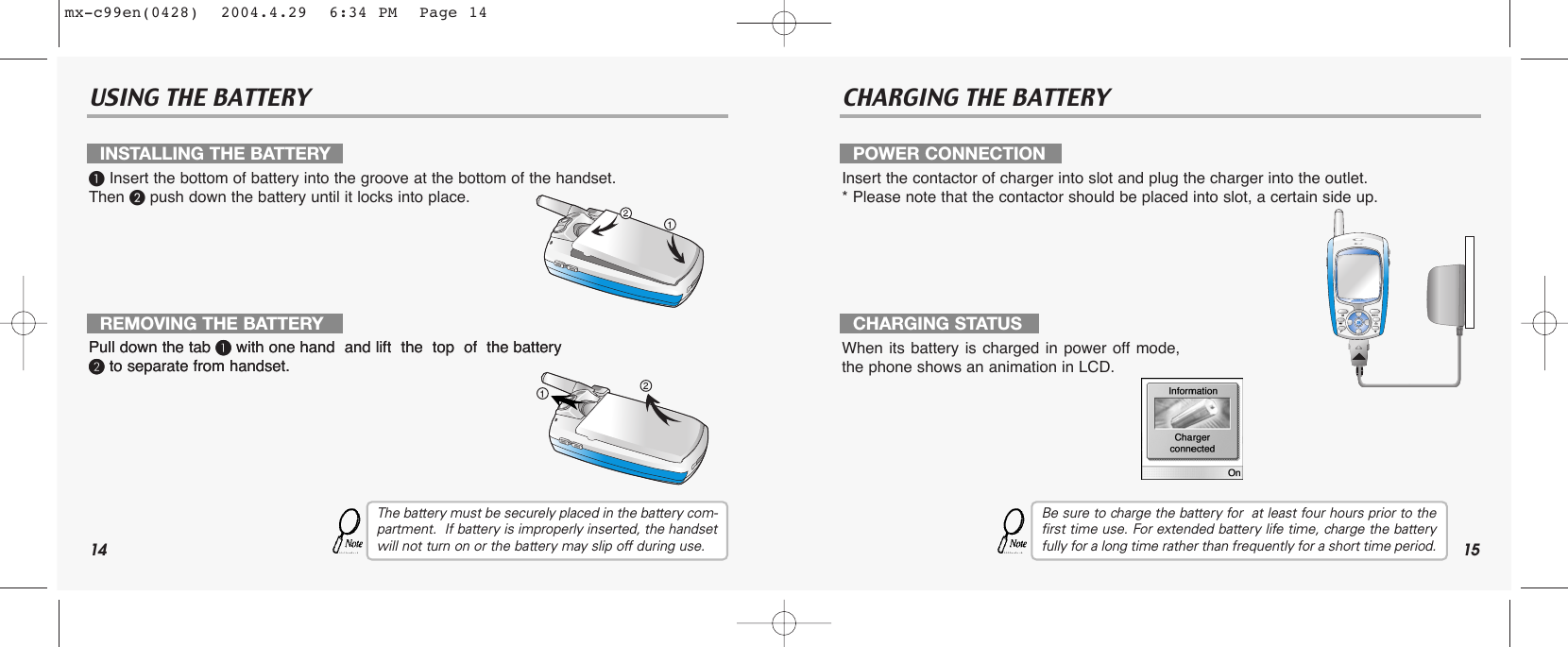 14 15USING THE BATTERY CHARGING THE BATTERY³Insert the bottom of battery into the groove at the bottom of the handset.  Then ·push down the battery until it locks into place.Pull down the tab ³with one hand  and lift  the  top  of  the battery ·to separate from handset.Pull down the tab ³with one hand  and lift  the  top  of  the battery ·to separate from handset.The battery must be securely placed in the battery com-partment.  If battery is improperly inserted, the handsetwill not turn on or the battery may slip off during use.Insert the contactor of charger into slot and plug the charger into the outlet.* Please note that the contactor should be placed into slot, a certain side up. When its battery is charged in power off mode,the phone shows an animation in LCD.Be sure to charge the battery for  at least four hours prior to thefirst time use. For extended battery life time, charge the batteryfully for a long time rather than frequently for a short time period.INSTALLING THE BATTERYREMOVING THE BATTERYPOWER CONNECTIONCHARGING STATUSmx-c99en(0428)  2004.4.29  6:34 PM  Page 14