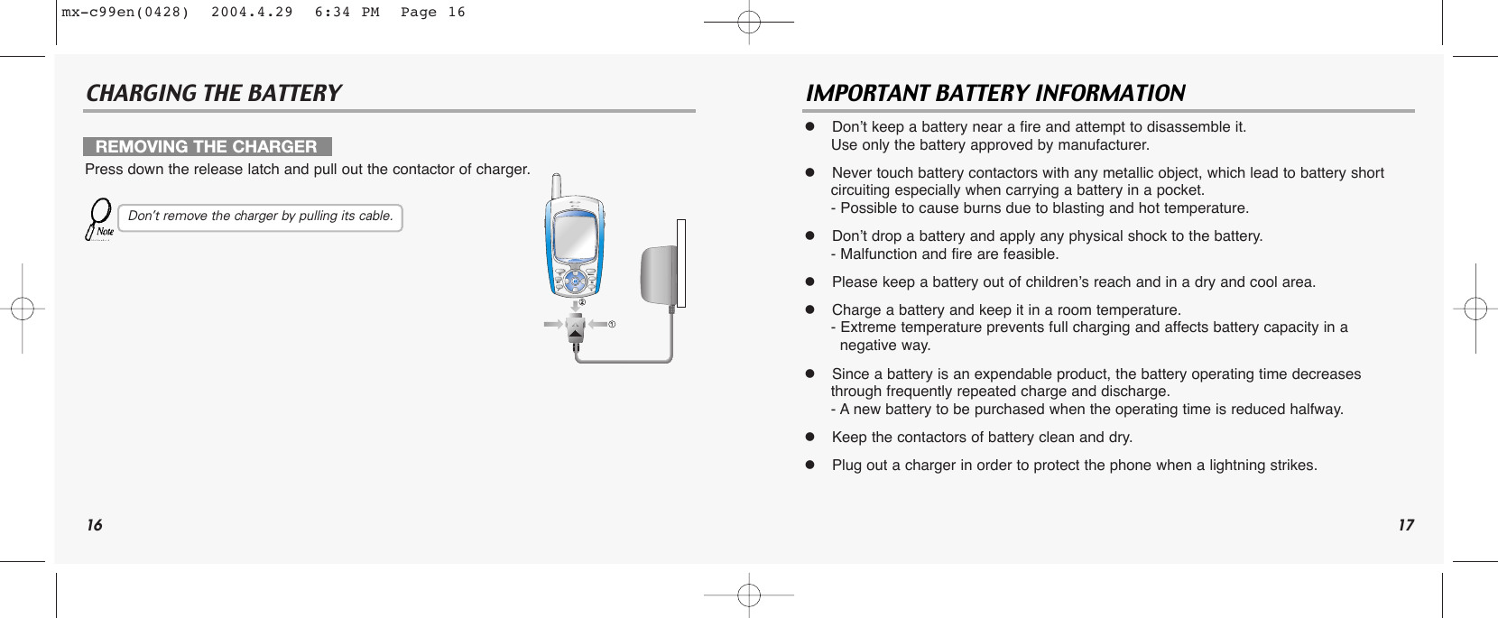 16CHARGING THE BATTERY IMPORTANT BATTERY INFORMATION  Don’t keep a battery near a fire and attempt to disassemble it. Use only the battery approved by manufacturer.  Never touch battery contactors with any metallic object, which lead to battery shortcircuiting especially when carrying a battery in a pocket.- Possible to cause burns due to blasting and hot temperature.  Don’t drop a battery and apply any physical shock to the battery.- Malfunction and fire are feasible.  Please keep a battery out of children’s reach and in a dry and cool area.  Charge a battery and keep it in a room temperature.- Extreme temperature prevents full charging and affects battery capacity in a  negative way.  Since a battery is an expendable product, the battery operating time decreases through frequently repeated charge and discharge.- A new battery to be purchased when the operating time is reduced halfway.  Keep the contactors of battery clean and dry.  Plug out a charger in order to protect the phone when a lightning strikes.REMOVING THE CHARGERPress down the release latch and pull out the contactor of charger.Don’t remove the charger by pulling its cable.17mx-c99en(0428)  2004.4.29  6:34 PM  Page 16