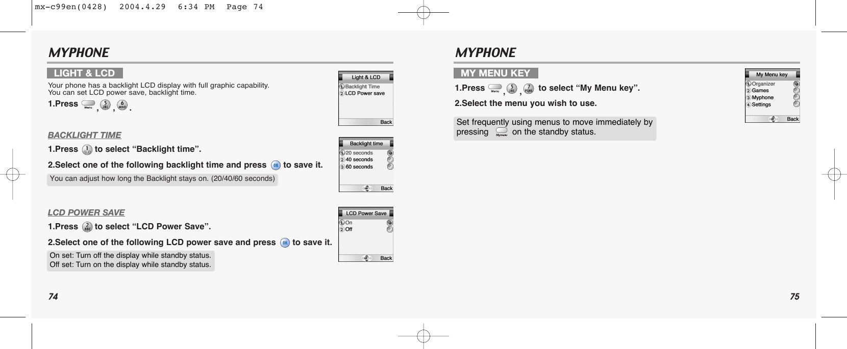 74 75MYPHONE MYPHONE BACKLIGHT TIME1.Press  to select “Backlight time”.2.Select one of the following backlight time and press  to save it.LCD POWER SAVE1.Press  to select “LCD Power Save”.2.Select one of the following LCD power save and press  to save it.LIGHT &amp; LCDYour phone has a backlight LCD display with full graphic capability. You can set LCD power save, backlight time.1.Press  ,,. MY MENU KEY1.Press  ,, to select “My Menu key”.2.Select the menu you wish to use. You can adjust how long the Backlight stays on. (20/40/60 seconds)On set: Turn off the display while standby status.Off set: Turn on the display while standby status. Set frequently using menus to move immediately by pressing   on the standby status. mx-c99en(0428)  2004.4.29  6:34 PM  Page 74