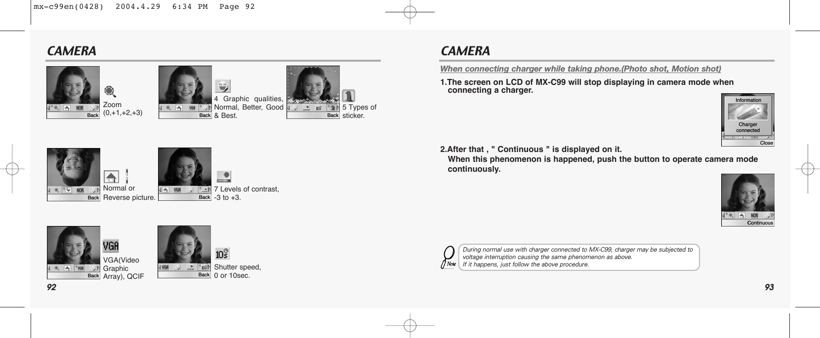 92 93CAMERA CAMERAWhen connecting charger while taking phone.(Photo shot, Motion shot)1.The screen on LCD of MX-C99 will stop displaying in camera mode when connecting a charger.2.After that , &quot; Continuous &quot; is displayed on it.When this phenomenon is happened, push the button to operate camera mode continuously.During normal use with charger connected to MX-C99, charger may be subjected tovoltage interruption causing the same phenomenon as above.  If it happens, just follow the above procedure.Zoom(0,+1,+2,+3)4 Graphic qualities,Normal, Better, Good&amp; Best.5 Types of sticker.7 Levels of contrast, -3 to +3.Shutter speed, 0 or 10sec.Normal orReverse picture. VGA(VideoGraphicArray), QCIFmx-c99en(0428)  2004.4.29  6:34 PM  Page 92