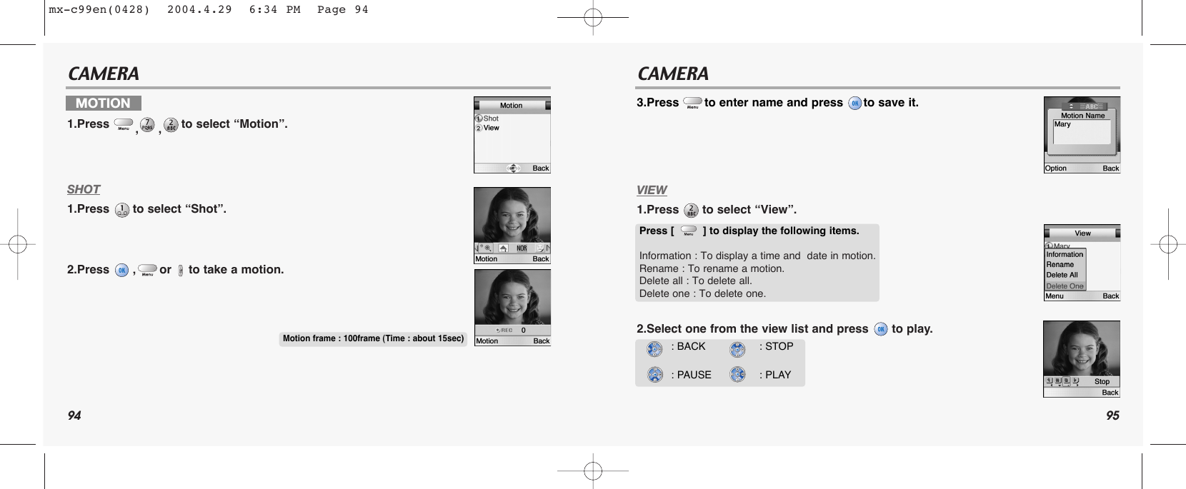 94 95CAMERA CAMERASHOT1.Press  to select “Shot”.2.Press  , or to take a motion.3.Press  to enter name and press  to save it.VIEW1.Press  to select “View”.2.Select one from the view list and press  to play.MOTION 1.Press  ,,to select “Motion”.Motion frame : 100frame (Time : about 15sec)Press [         ] to display the following items.Information : To display a time and  date in motion. Rename : To rename a motion.Delete all : To delete all.Delete one : To delete one.: BACK: PAUSE : STOP: PLAYmx-c99en(0428)  2004.4.29  6:34 PM  Page 94