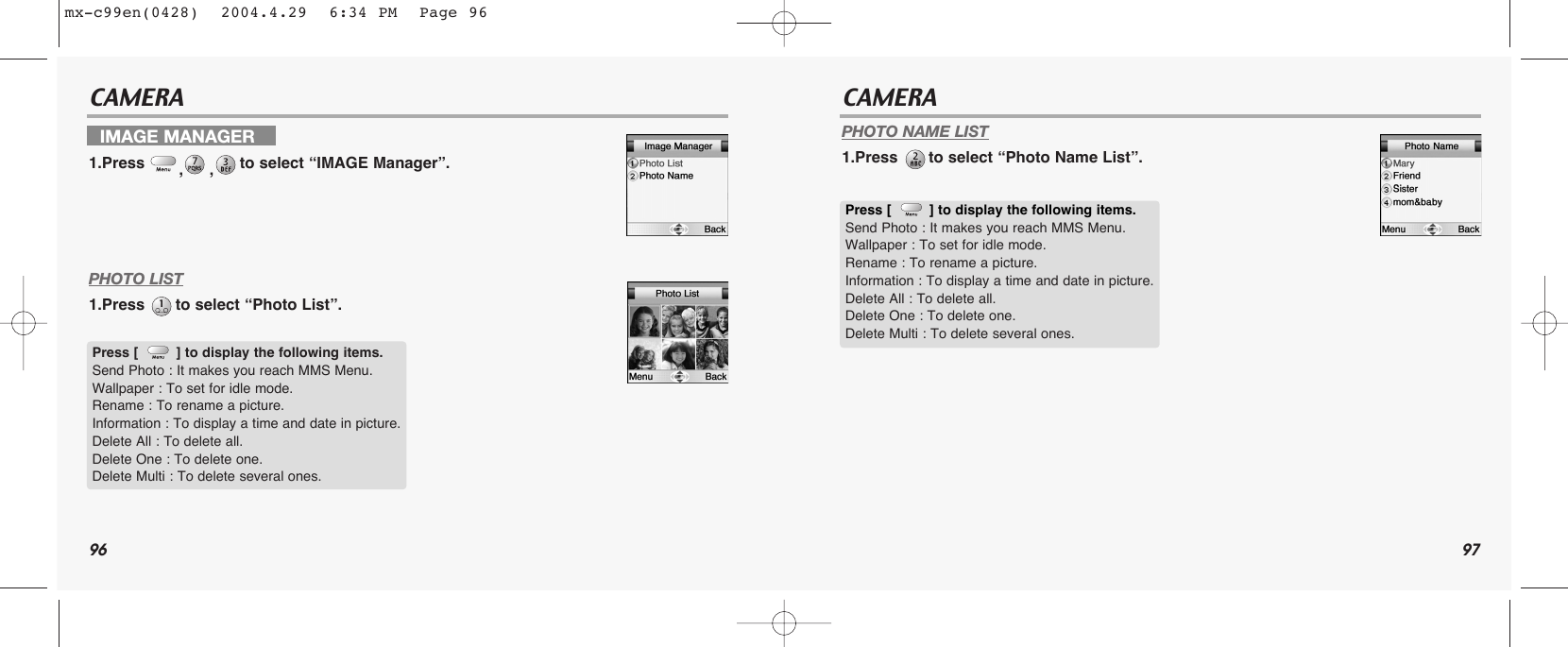 96 97CAMERA CAMERAPHOTO LIST1.Press  to select “Photo List”.PHOTO NAME LIST1.Press  to select “Photo Name List”.IMAGE MANAGER1.Press  ,,to select “IMAGE Manager”.Press [         ] to display the following items.Send Photo : It makes you reach MMS Menu.Wallpaper : To set for idle mode.Rename : To rename a picture.Information : To display a time and date in picture. Delete All : To delete all.Delete One : To delete one.Delete Multi : To delete several ones.Press [         ] to display the following items.Send Photo : It makes you reach MMS Menu.Wallpaper : To set for idle mode.Rename : To rename a picture.Information : To display a time and date in picture. Delete All : To delete all.Delete One : To delete one.Delete Multi : To delete several ones.mx-c99en(0428)  2004.4.29  6:34 PM  Page 96