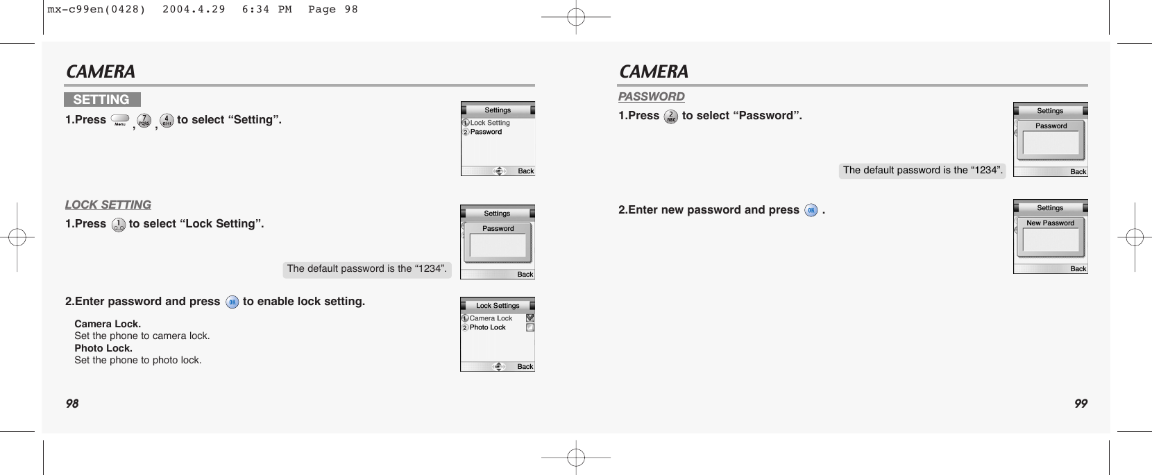 98 99CAMERA CAMERALOCK SETTING1.Press  to select “Lock Setting”.2.Enter password and press  to enable lock setting.Camera Lock.Set the phone to camera lock.Photo Lock.Set the phone to photo lock.PASSWORD1.Press  to select “Password”.2.Enter new password and press  .SETTING1.Press  ,,to select “Setting”.The default password is the “1234”.The default password is the “1234”.mx-c99en(0428)  2004.4.29  6:34 PM  Page 98