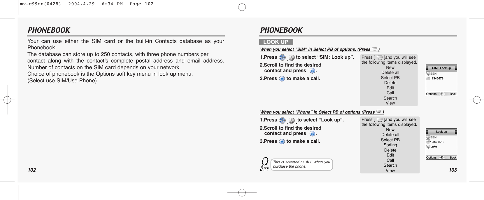 102 103PHONEBOOK PHONEBOOKYour can use either the SIM card or the built-in Contacts database as yourPhonebook. The database can store up to 250 contacts, with three phone numbers per contact along with the contact’s complete postal address and email address.Number of contacts on the SIM card depends on your network. Choice of phonebook is the Options soft key menu in look up menu. (Select use SIM/Use Phone)LOOK UPWhen you select “SIM” in Select PB of options. (Press      )1.Press  ,to select “SIM: Look up”.2.Scroll to find the desired contact and press   .3.Press  to make a call.When you select “Phone” in Select PB of options (Press      )1.Press  ,.to select “Look up”.2.Scroll to find the desired contact and press   .3.Press  to make a call.Press [       ]and you will see the following items displayed.New Delete allSelect PBDeleteEdit  Call SearchView Press [       ]and you will see the following items displayed.New Delete allSelect PBSortingDeleteEdit  Call SearchView This is selected as ALL when youpurchase the phone.mx-c99en(0428)  2004.4.29  6:34 PM  Page 102