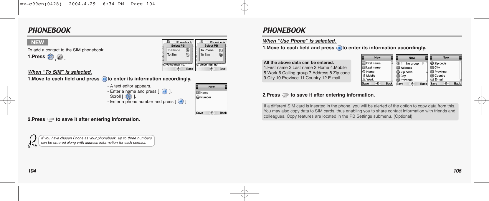 104 105PHONEBOOK PHONEBOOKWhen “Use Phone” is selected.1.Move to each field and press  to enter its information accordingly.2.Press  to save it after entering information.NEW To  add a contact to the SIM phonebook:1.Press  ,.When “To SIM” is selected.1.Move to each field and press  to enter its information accordingly.2.Press  to save it after entering information.- A text editor appears.- Enter a name and press [        ]. Scroll [        ].- Enter a phone number and press [       ]. If you have chosen Phone as your phonebook, up to three numbers can be entered along with address information for each contact.All the above data can be entered.1.First name 2.Last name 3.Home 4.Mobile5.Work 6.Calling group 7.Address 8.Zip code9.City 10.Province 11.Country 12.E-mailIf a different SIM card is inserted in the phone, you will be alerted of the option to copy data from this.You may also copy data to SIM cards, thus enabling you to share contact information with friends andcolleagues. Copy features are located in the PB Settings submenu. (Optional)mx-c99en(0428)  2004.4.29  6:34 PM  Page 104