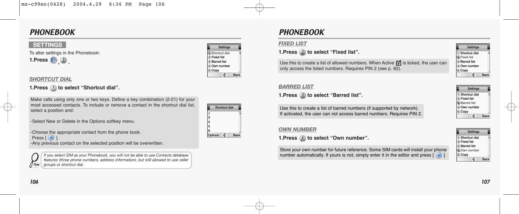 106 107PHONEBOOK PHONEBOOKFIXED LIST1.Press  to select “Fixed list”.BARRED LIST1.Press  to select “Barred list”.OWN NUMBER1.Press  to select “Own number”.SETTINGSTo  alter settings in the Phonebook:1.Press  ,.SHORTCUT DIAL1.Press  to select “Shortcut dial”.Make calls using only one or two keys. Define a key combination (2-21) for yourmost accessed contacts. To include or remove a contact in the shortcut dial list,select a position and:-Select New or Delete in the Options softkey menu.-Choose the appropriate contact from the phone book. Press [       ].-Any previous contact on the selected position will be overwritten.If you select SIM as your Phonebook, you will not be able to use Contacts databasefeatures (three phone numbers, address information), but still allowed to use callergroups or shortcut dial.Use this to create a list of allowed numbers. When Active       is ticked, the user canonly access the listed numbers. Requires PIN 2 (see p. 82).Use this to create a list of barred numbers (if supported by network). If activated, the user can not access barred numbers. Requires PIN 2.Store your own number for future reference. Some SIM cards will install your phonenumber automatically. If yours is not, simply enter it in the editor and press [       ].mx-c99en(0428)  2004.4.29  6:34 PM  Page 106