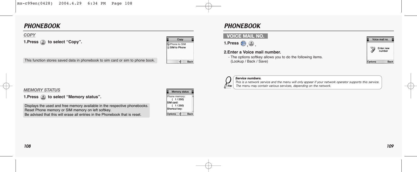 108 109PHONEBOOK PHONEBOOKCOPY1.Press  to select “Copy”.MEMORY STATUS1.Press  to select “Memory status”.This function stores saved data in phonebook to sim card or sim to phone book.Displays the used and free memory available in the respective phonebooks. Reset Phone memory or SIM memory on left softkey. Be advised that this will erase all entries in the Phonebook that is reset.VOICE MAIL NO.1.Press  ,.2.Enter a Voice mail number.- The options softkey allows you to do the following items.(Lookup / Back / Save)Service numbers.This is a network service and the menu will only appear if your network operator supports this service.The menu may contain various services, depending on the network.mx-c99en(0428)  2004.4.29  6:34 PM  Page 108