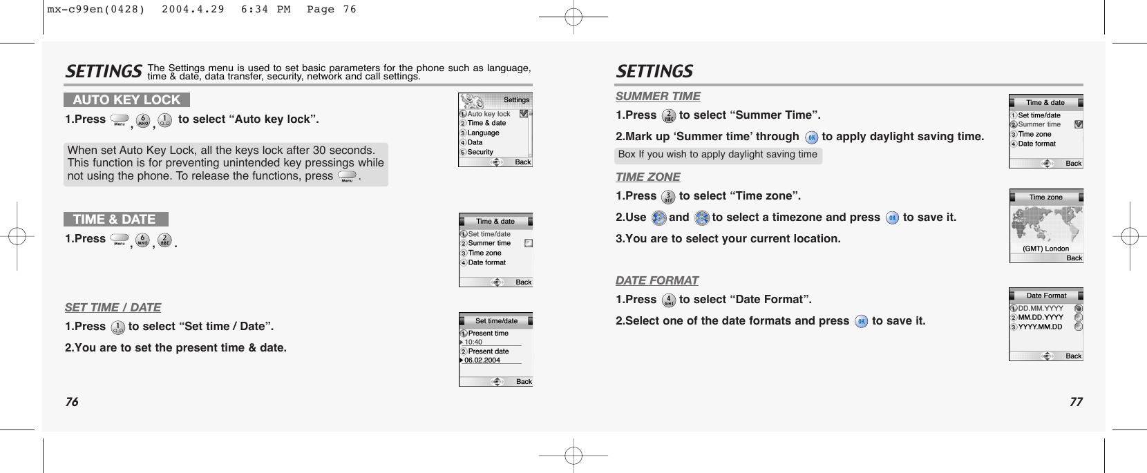 76 77SETTINGS SETTINGSSET TIME / DATE1.Press  to select “Set time / Date”.2.You are to set the present time &amp; date.SUMMER TIME1.Press  to select “Summer Time”.2.Mark up ‘Summer time’ through  to apply daylight saving time.TIME ZONE1.Press  to select “Time zone”.2.Use  and  to select a timezone and press  to save it.3.You are to select your current location.DATE FORMAT1.Press  to select “Date Format”.2.Select one of the date formats and press  to save it.TIME &amp; DATE1.Press  ,,.Box If you wish to apply daylight saving timeAUTO KEY LOCK1.Press  ,, to select “Auto key lock”.When set Auto Key Lock, all the keys lock after 30 seconds. This function is for preventing unintended key pressings whilenot using the phone. To release the functions, press  .The Settings menu is used to set basic parameters for the phone such as language,time &amp; date, data transfer, security, network and call settings.mx-c99en(0428)  2004.4.29  6:34 PM  Page 76