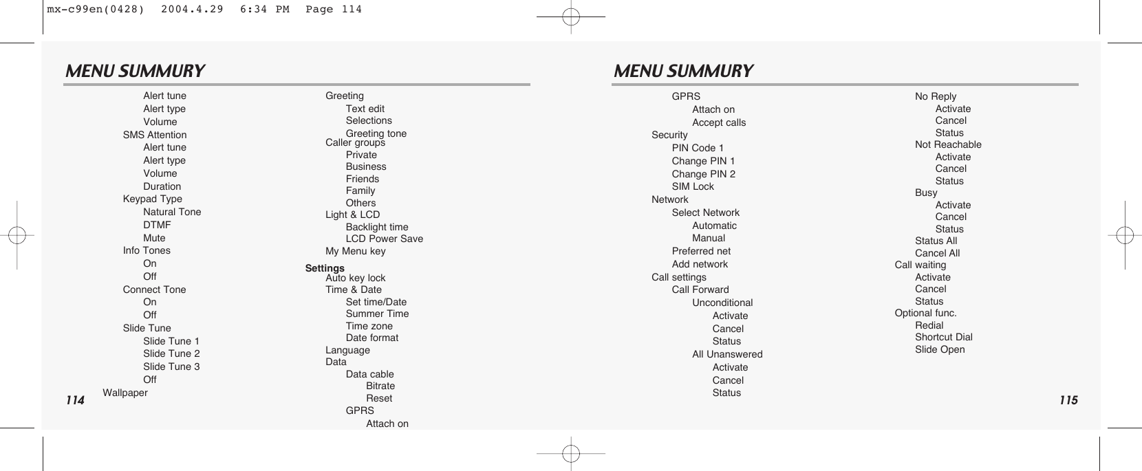 114 115MENU SUMMURY MENU SUMMURYAlert tuneAlert typeVolumeSMS AttentionAlert tuneAlert typeVolumeDurationKeypad TypeNatural ToneDTMFMuteInfo TonesOnOffConnect ToneOnOffSlide TuneSlide Tune 1Slide Tune 2Slide Tune 3OffWallpaperGreetingText editSelectionsGreeting toneCaller groupsPrivateBusinessFriendsFamilyOthersLight &amp; LCDBacklight timeLCD Power SaveMy Menu keySettingsAuto key lockTime &amp; DateSet time/DateSummer TimeTime zoneDate formatLanguageDataData cableBitrateResetGPRSAttach onGPRSAttach onAccept callsSecurityPIN Code 1Change PIN 1Change PIN 2SIM LockNetworkSelect NetworkAutomaticManualPreferred netAdd networkCall settingsCall ForwardUnconditionalActivateCancelStatusAll UnansweredActivateCancelStatusNo ReplyActivateCancelStatusNot ReachableActivateCancelStatusBusyActivateCancelStatusStatus AllCancel AllCall waitingActivateCancelStatusOptional func.RedialShortcut DialSlide Openmx-c99en(0428)  2004.4.29  6:34 PM  Page 114