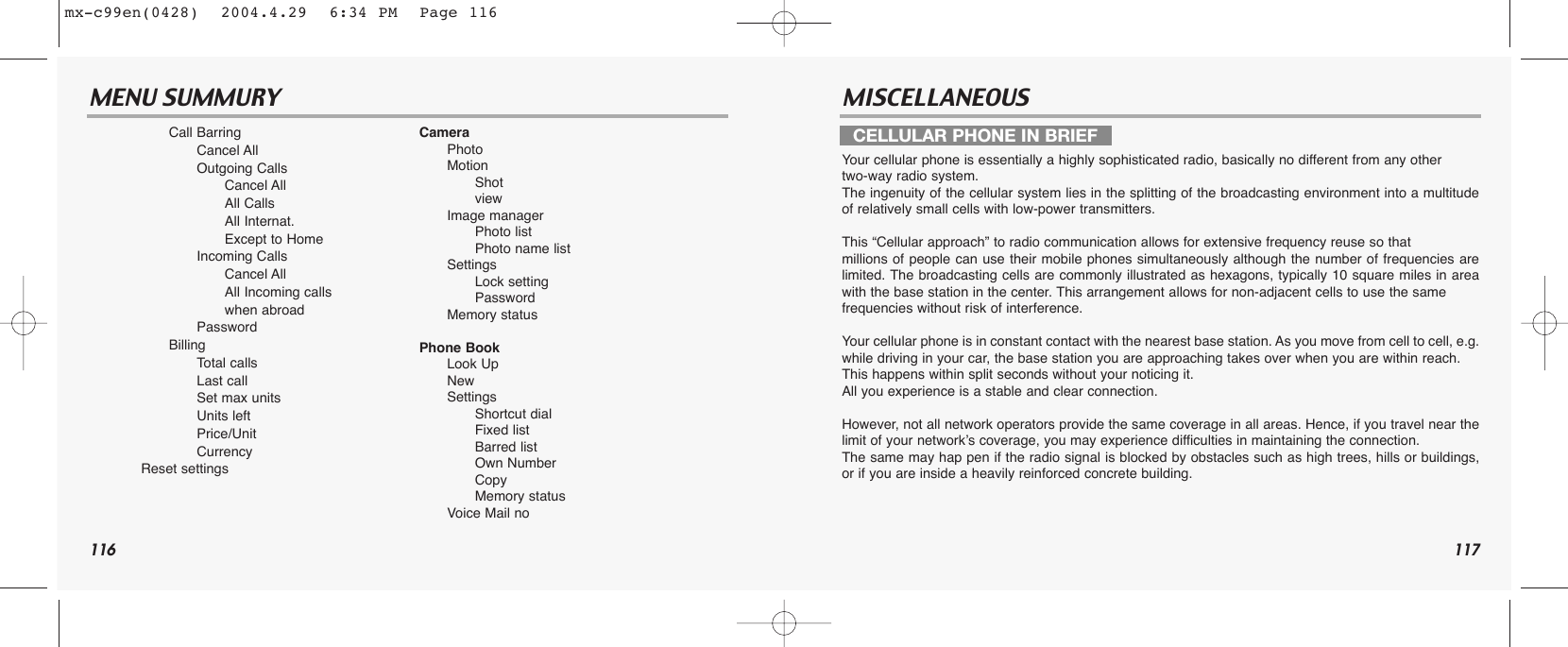 116 117MENU SUMMURY MISCELLANEOUSYour cellular phone is essentially a highly sophisticated radio, basically no different from any othertwo-way radio system. The ingenuity of the cellular system lies in the splitting of the broadcasting environment into a multitudeof relatively small cells with low-power transmitters.This “Cellular approach” to radio communication allows for extensive frequency reuse so that millions of people can use their mobile phones simultaneously although the number of frequencies arelimited. The broadcasting cells are commonly illustrated as hexagons, typically 10 square miles in areawith the base station in the center. This arrangement allows for non-adjacent cells to use the same frequencies without risk of interference.Your cellular phone is in constant contact with the nearest base station. As you move from cell to cell, e.g.while driving in your car, the base station you are approaching takes over when you are within reach. This happens within split seconds without your noticing it. All you experience is a stable and clear connection.However, not all network operators provide the same coverage in all areas. Hence, if you travel near thelimit of your network’s coverage, you may experience difficulties in maintaining the connection. The same may hap pen if the radio signal is blocked by obstacles such as high trees, hills or buildings,or if you are inside a heavily reinforced concrete building.Call BarringCancel AllOutgoing CallsCancel AllAll CallsAll Internat.Except to HomeIncoming CallsCancel AllAll Incoming callswhen abroadPasswordBillingTotal callsLast callSet max unitsUnits leftPrice/UnitCurrencyReset settingsCameraPhoto Motion ShotviewImage managerPhoto listPhoto name listSettingsLock settingPasswordMemory statusPhone BookLook UpNewSettingsShortcut dialFixed listBarred listOwn NumberCopyMemory statusVoice Mail noCELLULAR PHONE IN BRIEFmx-c99en(0428)  2004.4.29  6:34 PM  Page 116