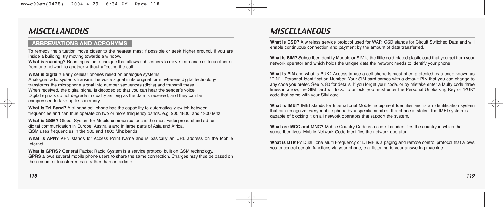 118 119MISCELLANEOUS MISCELLANEOUSTo  remedy the situation move closer to the nearest mast if possible or seek higher ground. If you areinside a building, try moving towards a window.What is roaming? Roaming is the technique that allows subscribers to move from one cell to another orfrom one network to another without affecting the call.What is digital? Early cellular phones relied on analogue systems. Analogue radio systems transmit the voice signal in its original form, whereas digital technologytransforms the microphone signal into number sequences (digits) and transmit these. When received, the digital signal is decoded so that you can hear the sender’s voice. Digital signals do not degrade in quality as long as the data is received, and they can be compressed to take up less memory.What is Tri Band? Atri band cell phone has the capability to automatically switch betweenfrequencies and can thus operate on two or more frequency bands, e.g. 900,1800, and 1900 Mhz.What is GSM? Global System for Mobile communications is the most widespread standard for digital communication in Europe, Australia and in large parts of Asia and Africa. GSM uses frequencies in the 900 and 1800 Mhz bands.What is APN? APN stands for Access Point Name and is basically an URL address on the MobileInternet.What is GPRS? General Packet Radio System is a service protocol built on GSM technology. GPRS allows several mobile phone users to share the same connection. Charges may thus be based onthe amount of transferred data rather than on airtime.What is CSD? Awireless service protocol used for WAP. CSD stands for Circuit Switched Data and willenable continuous connection and payment by the amount of data transferred.What is SIM? Subscriber Identity Module or SIM is the little gold-plated plastic card that you get from yournetwork operator and which holds the unique data the network needs to identify your phone.What is PIN and what is PUK? Access to use a cell phone is most often protected by a code known as“PIN” - Personal Identification Number. Your SIM card comes with a default PIN that you can change toany code you prefer. See p. 80 for details. If you forget your code, or by mistake enter a faulty code threetimes in a row, the SIM card will lock. To unlock, you must enter the Personal Unblocking Key or “PUK”code that came with your SIM card.What is IMEI? IMEI stands for International Mobile Equipment Identifier and is an identification systemthat can recognize every mobile phone by a specific number. If a phone is stolen, the IMEI system is capable of blocking it on all network operators that support the system.What are MCC and MNC? Mobile Country Code is a code that identifies the country in which the subscriber lives. Mobile Network Code identifies the network operator.What is DTMF? Dual Tone Multi Frequency or DTMF is a paging and remote control protocol that allowsyou to control certain functions via your phone, e.g. listening to your answering machine.ABBREVIATIONS AND ACRONYMSmx-c99en(0428)  2004.4.29  6:34 PM  Page 118