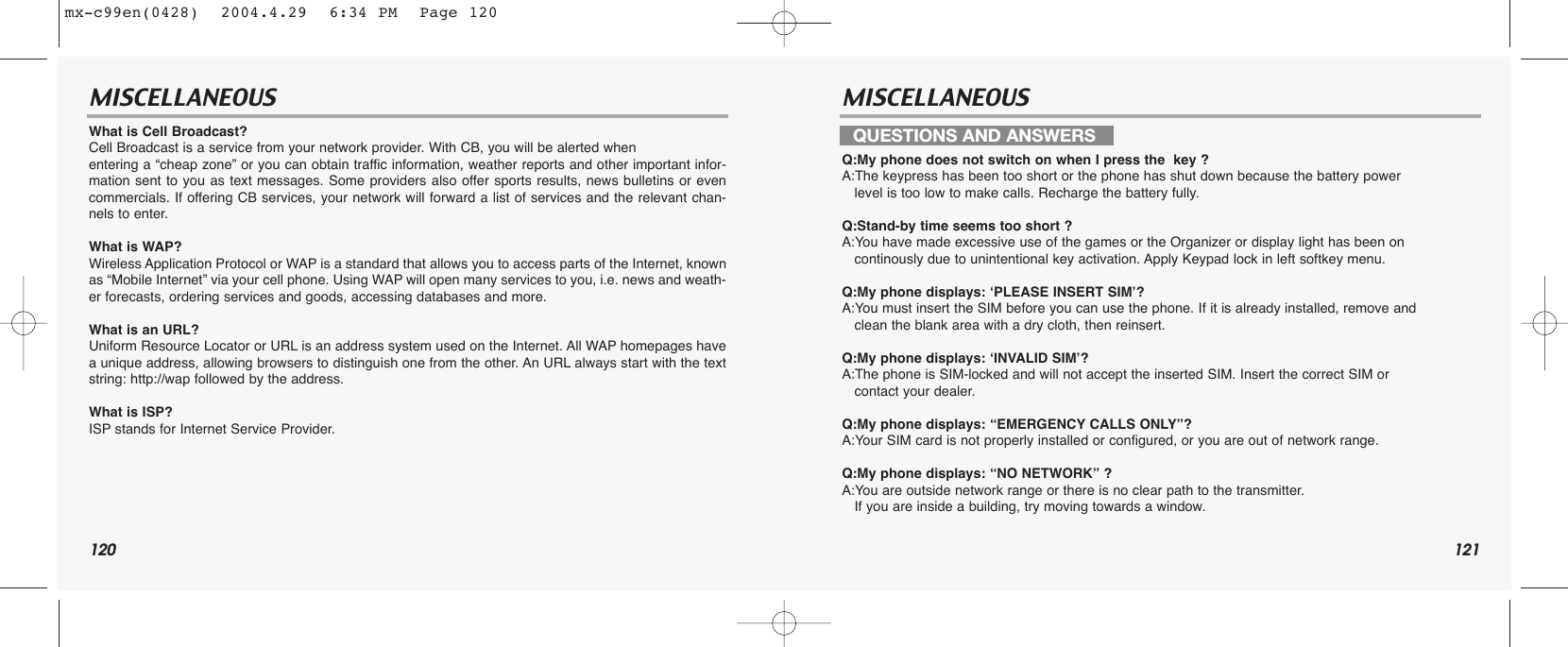 120 121MISCELLANEOUS MISCELLANEOUSWhat is Cell Broadcast? Cell Broadcast is a service from your network provider. With CB, you will be alerted when entering a “cheap zone” or you can obtain traffic information, weather reports and other important infor-mation sent to you as text messages. Some providers also offer sports results, news bulletins or evencommercials. If offering CB services, your network will forward a list of services and the relevant chan-nels to enter.What is WAP? Wireless Application Protocol or WAP is a standard that allows you to access parts of the Internet, knownas “Mobile Internet” via your cell phone. Using WAP will open many services to you, i.e. news and weath-er forecasts, ordering services and goods, accessing databases and more. What is an URL? Uniform Resource Locator or URL is an address system used on the Internet. All WAP homepages havea unique address, allowing browsers to distinguish one from the other. An URL always start with the textstring: http://wap followed by the address.What is ISP? ISP stands for Internet Service Provider.Q:My phone does not switch on when I press the  key ?A:The keypress has been too short or the phone has shut down because the battery power level is too low to make calls. Recharge the battery fully.Q:Stand-by time seems too short ?A:You have made excessive use of the games or the Organizer or display light has been on continously due to unintentional key activation. Apply Keypad lock in left softkey menu.Q:My phone displays: ‘PLEASE INSERT SIM’?A:You must insert the SIM before you can use the phone. If it is already installed, remove and    clean the blank area with a dry cloth, then reinsert.Q:My phone displays: ‘INVALID SIM’?A:The phone is SIM-locked and will not accept the inserted SIM. Insert the correct SIM or contact your dealer.Q:My phone displays: “EMERGENCY CALLS ONLY”?A:Your SIM card is not properly installed or configured, or you are out of network range. Q:My phone displays: “NO NETWORK” ?A:You are outside network range or there is no clear path to the transmitter. If you are inside a building, try moving towards a window.QUESTIONS AND ANSWERSmx-c99en(0428)  2004.4.29  6:34 PM  Page 120