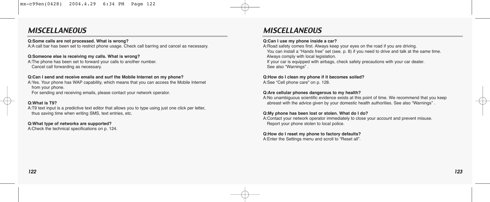 122 123MISCELLANEOUS MISCELLANEOUSQ:Some calls are not processed. What is wrong?A:A call bar has been set to restrict phone usage. Check call barring and cancel as necessary.Q:Someone else is receiving my calls. What is wrong?A:The phone has been set to forward your calls to another number. Cancel call forwarding as necessary. Q:Can I send and receive emails and surf the Mobile Internet on my phone?A:Yes. Your phone has WAP capability, which means that you can access the Mobile Internet from your phone. For sending and receiving emails, please contact your network operator.Q:What is T9?A:T9 text input is a predictive text editor that allows you to type using just one click per letter, thus saving time when writing SMS, text entries, etc. Q:What type of networks are supported?A:Check the technical specifications on p. 124.Q:Can I use my phone inside a car?A:Road safety comes first. Always keep your eyes on the road if you are driving. You can install a “Hands free” set (see. p. 8) if you need to drive and talk at the same time. Always comply with local legislation.If your car is equipped with airbags, check safety precautions with your car dealer. See also “Warnings” .Q:How do I clean my phone if it becomes soiled?A:See “Cell phone care” on p. 128.Q:Are cellular phones dangerous to my health?A:No unambiguous scientific evidence exists at this point of time. We recommend that you keep  abreast with the advice given by your domestic health authorities. See also “Warnings” .Q:My phone has been lost or stolen. What do I do?A:Contact your network operator immediately to close your account and prevent misuse. Report your phone stolen to local police.Q:How do I reset my phone to factory defaults?A:Enter the Settings menu and scroll to “Reset all”.mx-c99en(0428)  2004.4.29  6:34 PM  Page 122