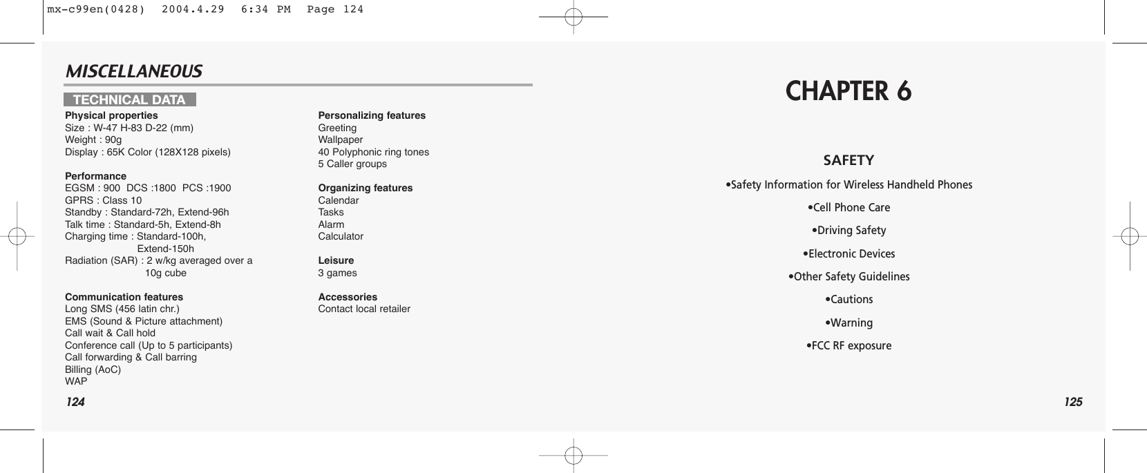 124MISCELLANEOUS125TECHNICAL DATAPhysical propertiesSize : W-47 H-83 D-22 (mm)Weight : 90gDisplay : 65K Color (128X128 pixels)PerformanceEGSM : 900  DCS :1800  PCS :1900GPRS : Class 10Standby : Standard-72h, Extend-96hTalk time : Standard-5h, Extend-8hCharging time : Standard-100h, Extend-150hRadiation (SAR) : 2 w/kg averaged over a 10g cubeCommunication featuresLong SMS (456 latin chr.)EMS (Sound &amp; Picture attachment)Call wait &amp; Call holdConference call (Up to 5 participants)Call forwarding &amp; Call barringBilling (AoC)WAPPersonalizing featuresGreetingWallpaper40 Polyphonic ring tones5 Caller groupsOrganizing featuresCalendarTasksAlarmCalculatorLeisure3 gamesAccessoriesContact local retailerCHAPTER 6SAFETY•Safety Information for Wireless Handheld Phones •Cell Phone Care•Driving Safety•Electronic Devices•Other Safety Guidelines•Cautions•Warning•FCC RF exposuremx-c99en(0428)  2004.4.29  6:34 PM  Page 124