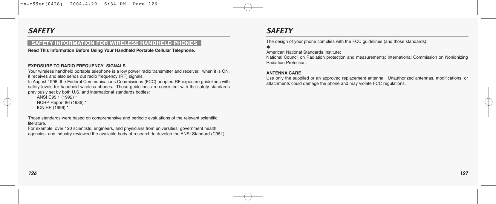 126 127SAFETY SAFETYRead This Information Before Using Your Handheld Portable Cellular Telephone.EXPOSURE TO RADIO FREQUENCY SIGNALSYour wireless handheld portable telephone is a low power radio transmitter and receiver.  when it is ON,it receives and also sends out radio frequency (RF) signals.In August 1996, the Federal Communications Commissions (FCC) adopted RF exposure guidelines withsafety levels for handheld wireless phones.  Those guidelines are consistent with the safety standardspreviously set by both U.S. and international standards bodies:ANSI C95.1 (1992) *NCRP Report 86 (1986) *ICNIRP (1996) *Those standards were based on comprehensive and periodic evaluations of the relevant scientific literature.  For example, over 120 scientists, engineers, and physicians from universities, government health agencies, and industry reviewed the available body of research to develop the ANSI Standard (C951).The design of your phone complies with the FCC guidelines (and those standards).˙;American National Standards Institute;National Council on Radiation protection and measurements; International Commission on NonionizingRadiation Protection.ANTENNA CAREUse only the supplied or an approved replacement antenna.  Unauthorized antennas, modifications, orattachments could damage the phone and may violate FCC regulations.SAFETY INFORMATION FOR WIRELESS HANDHELD PHONESmx-c99en(0428)  2004.4.29  6:34 PM  Page 126