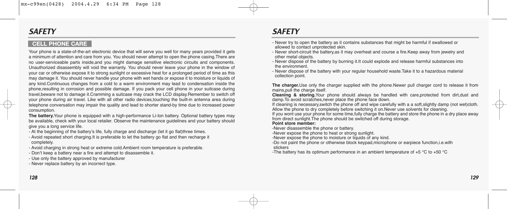 128 129SAFETY SAFETYYour phone is a state-of-the-art electronic device that will serve you well for many years provided it getsa minimum of attention and care from you. You should never attempt to open the phone casing.There areno user-serviceable parts inside,and you might damage sensitive electronic circuits and components.Unauthorized disassembly will void the warranty. You should never leave your phone in the window ofyour car or otherwise expose it to strong sunlight or excessive heat for a prolonged period of time as thismay damage it. You should never handle your phone with wet hands or expose it to moisture or liquids ofany kind.Continuous changes from a cold to a warm environment may lead to condensation inside thephone,resulting in corrosion and possible damage. If you pack your cell phone in your suitcase duringtravel,beware not to damage it.Cramming a suitcase may crack the LCD display.Remember to switch offyour phone during air travel. Like with all other radio devices,touching the built-in antenna area duringtelephone conversation may impair the quality and lead to shorter stand-by time due to increased powerconsumption. The battery.Your phone is equipped with a high-performance Li-Ion battery. Optional battery types maybe available, check with your local retailer. Observe the maintenance guidelines and your battery shouldgive you a long service life.- At the beginning of the battery’s life, fully charge and discharge (let it go flat)three times.- Avoid repeated short charging.It is preferable to let the battery go flat and then recharge it   completely.- Avoid charging in strong heat or extreme cold.Ambient room temperature is preferable.- Don’t keep a battery near a fire and attempt to disassemble it. - Use only the battery approved by manufacturer- Never replace battery by an incorrect type.- Never try to open the battery as it contains substances that might be harmful if swallowed or allowed to contact unprotected skin.- Never short-circuit the battery,as it may overheat and course a fire.Keep away from jewelry and other metal objects.- Never dispose of the battery by burning it.It could explode and release harmful substances into the environment.- Never dispose of the battery with your regular household waste.Take it to a hazardous material collection point.The charger.Use only the charger supplied with the phone.Newer pull charger cord to release it frommains,pull the charge itself.Cleaning &amp; storing.Your phone should always be handled with care,protected from dirt,dust anddamp.To avoid scratches,never place the phone face down.If cleaning is necessary,switch the phone off and wipe carefully with a a soft,slightly damp (not wet)cloth.Allow the phone to dry completely before switching it on.Never use solvents for cleaning. If you wont use your phone for some time,fully charge the battery and store the phone in a dry place awayfrom direct sunlight.The phone should be switched off during storage.Point store member:-Never disassemble the phone or battery.-Never expose the phone to heat or strong sunlight.-Never expose the phone to moisture or liquids of any kind.-Do not paint the phone or otherwise block keypad,microphone or earpiece function,i.e.with stickers-The battery has its optimum performance in an ambient temperature of +5 °C to +50 °CCELL PHONE CAREmx-c99en(0428)  2004.4.29  6:34 PM  Page 128