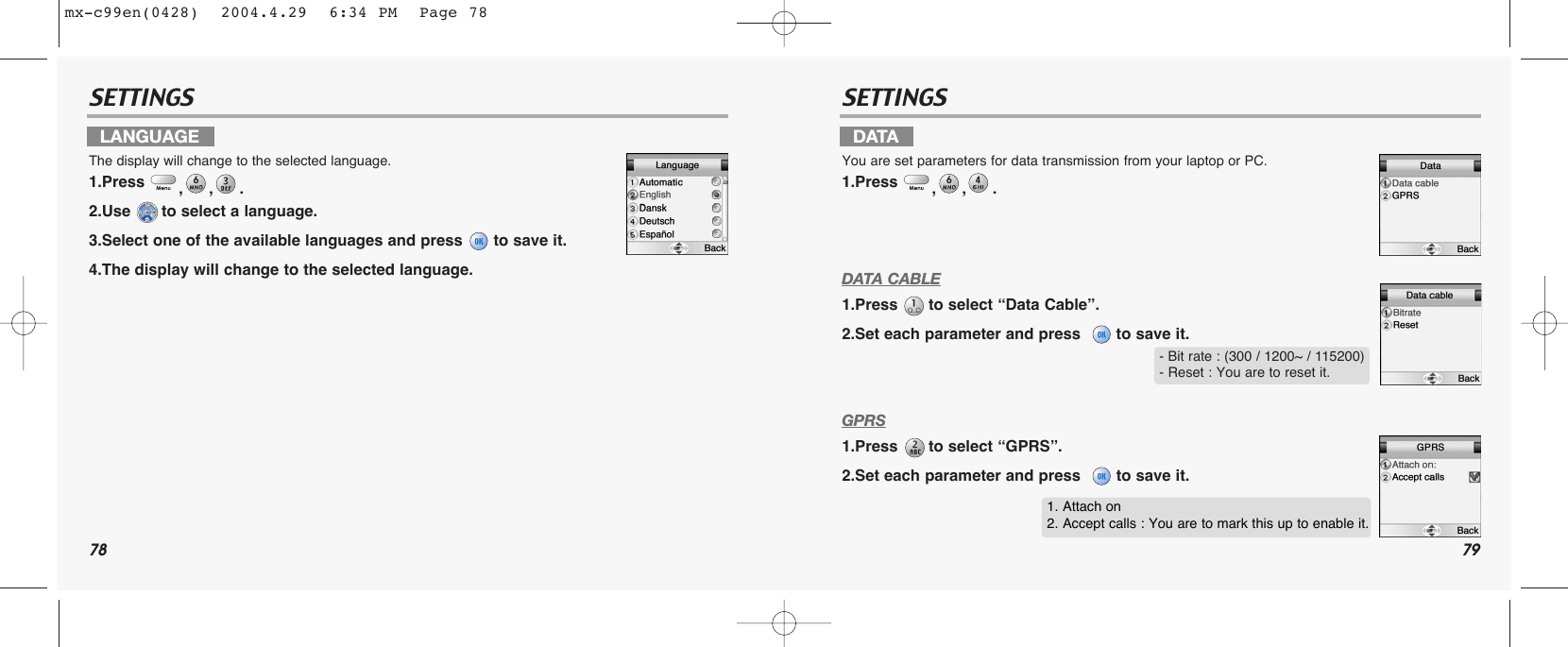 78 79SETTINGS SETTINGSDATA CABLE1.Press  to select “Data Cable”.2.Set each parameter and press   to save it.GPRS1.Press  to select “GPRS”.2.Set each parameter and press   to save it.LANGUAGEThe display will change to the selected language.1.Press  ,,.2.Use  to select a language.3.Select one of the available languages and press  to save it.4.The display will change to the selected language.DATAYou are set parameters for data transmission from your laptop or PC.1.Press  ,,.- Bit rate : (300 / 1200~ / 115200)- Reset : You are to reset it.1. Attach on2. Accept calls : You are to mark this up to enable it.mx-c99en(0428)  2004.4.29  6:34 PM  Page 78