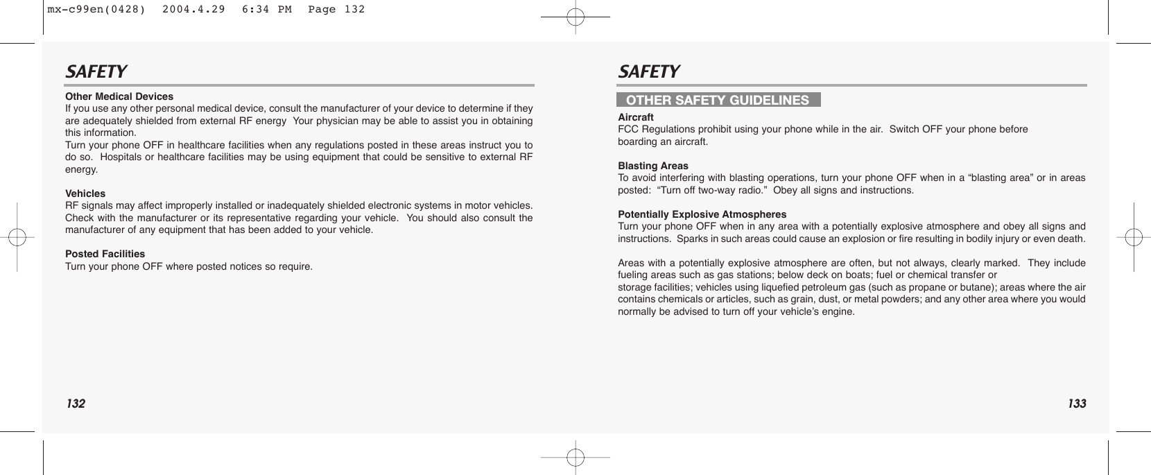 132 133SAFETY SAFETYOther Medical DevicesIf you use any other personal medical device, consult the manufacturer of your device to determine if theyare adequately shielded from external RF energy  Your physician may be able to assist you in obtainingthis information.Turn your phone OFF in healthcare facilities when any regulations posted in these areas instruct you todo so.  Hospitals or healthcare facilities may be using equipment that could be sensitive to external RFenergy.VehiclesRF signals may affect improperly installed or inadequately shielded electronic systems in motor vehicles.Check with the manufacturer or its representative regarding your vehicle.  You should also consult themanufacturer of any equipment that has been added to your vehicle.Posted FacilitiesTurn your phone OFF where posted notices so require.AircraftFCC Regulations prohibit using your phone while in the air.  Switch OFF your phone before boarding an aircraft.Blasting AreasTo  avoid interfering with blasting operations, turn your phone OFF when in a “blasting area” or in areasposted:  “Turn off two-way radio.”  Obey all signs and instructions.Potentially Explosive AtmospheresTurn your phone OFF when in any area with a potentially explosive atmosphere and obey all signs andinstructions.  Sparks in such areas could cause an explosion or fire resulting in bodily injury or even death.Areas with a potentially explosive atmosphere are often, but not always, clearly marked.  They includefueling areas such as gas stations; below deck on boats; fuel or chemical transfer or storage facilities; vehicles using liquefied petroleum gas (such as propane or butane); areas where the aircontains chemicals or articles, such as grain, dust, or metal powders; and any other area where you wouldnormally be advised to turn off your vehicle’s engine.OTHER SAFETY GUIDELINESmx-c99en(0428)  2004.4.29  6:34 PM  Page 132