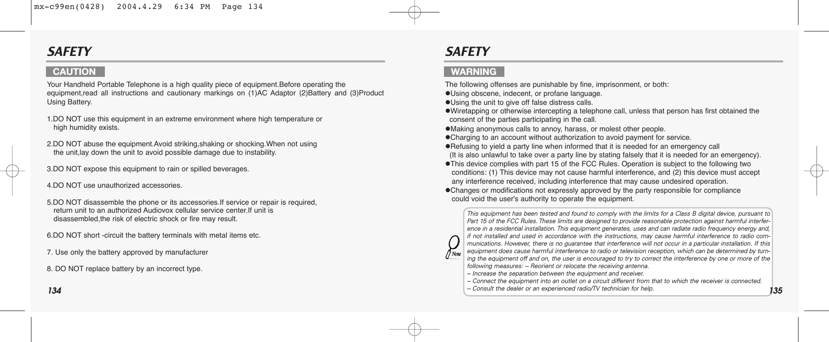 134SAFETY SAFETYYour Handheld Portable Telephone is a high quality piece of equipment.Before operating the equipment,read all instructions and cautionary markings on (1)AC Adaptor (2)Battery and (3)ProductUsing Battery.1.DO NOT use this equipment in an extreme environment where high temperature or                      high humidity exists.2.DO NOT abuse the equipment.Avoid striking,shaking or shocking.When not using the unit,lay down the unit to avoid possible damage due to instability.3.DO NOT expose this equipment to rain or spilled beverages.4.DO NOT use unauthorized accessories.5.DO NOT disassemble the phone or its accessories.If service or repair is required, return unit to an authorized Audiovox cellular service center.If unit is   disassembled,the risk of electric shock or fire may result.6.DO NOT short -circuit the battery terminals with metal items etc.7. Use only the battery approved by manufacturer8. DO NOT replace battery by an incorrect type.The following offenses are punishable by fine, imprisonment, or both:Using obscene, indecent, or profane language.Using the unit to give off false distress calls.Wiretapping or otherwise intercepting a telephone call, unless that person has first obtained the consent of the parties participating in the call.Making anonymous calls to annoy, harass, or molest other people.Charging to an account without authorization to avoid payment for service.Refusing to yield a party line when informed that it is needed for an emergency call (It is also unlawful to take over a party line by stating falsely that it is needed for an emergency).This device complies with part 15 of the FCC Rules. Operation is subject to the following two conditions: (1) This device may not cause harmful interference, and (2) this device must accept any interference received, including interference that may cause undesired operation.Changes or modifications not expressly approved by the party responsible for compliance could void the user&apos;s authority to operate the equipment.CAUTION WARNINGThis equipment has been tested and found to comply with the limits for a Class B digital device, pursuant toPart 15 of the FCC Rules. These limits are designed to provide reasonable protection against harmful interfer-ence in a residential installation. This equipment generates, uses and can radiate radio frequency energy and,if not installed and used in accordance with the instructions, may cause harmful interference to radio com-munications. However, there is no guarantee that interference will not occur in a particular installation. If thisequipment does cause harmful interference to radio or television reception, which can be determined by turn-ing the equipment off and on, the user is encouraged to try to correct the interference by one or more of thefollowing measures: -- Reorient or relocate the receiving antenna.-- Increase the separation between the equipment and receiver.-- Connect the equipment into an outlet on a circuit different from that to which the receiver is connected.-- Consult the dealer or an experienced radio/TV technician for help. 135mx-c99en(0428)  2004.4.29  6:34 PM  Page 134