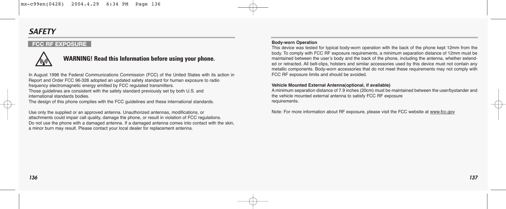 136 137SAFETYSAFETYIn August 1996 the Federal Communications Commission (FCC) of the United States with its action inReport and Order FCC 96-326 adopted an updated safety standard for human exposure to radio frequency electromagnetic energy emitted by FCC regulated transmitters. Those guidelines are consistent with the safety standard previously set by both U.S. and international standards bodies. The design of this phone complies with the FCC guidelines and these international standards.Use only the supplied or an approved antenna. Unauthorized antennas, modifications, or attachments could impair call quality, damage the phone, or result in violation of FCC regulations.Do not use the phone with a damaged antenna. If a damaged antenna comes into contact with the skin,a minor burn may result. Please contact your local dealer for replacement antenna.Body-worn OperationThis device was tested for typical body-worn operation with the back of the phone kept 12mm from thebody. To comply with FCC RF exposure requirements, a minimum separation distance of 12mm must bemaintained between the user’s body and the back of the phone, including the antenna, whether extend-ed or retracted. All belt-clips, holsters and similar accessories used by this device must not contain anymetallic components. Body-worn accessories that do not meet these requirements may not comply withFCC RF exposure limits and should be avoided.Vehicle Mounted External Antenna(optional, if available)Aminimum separation distance of 7.9 inches (20cm) must be maintained between the user/bystander andthe vehicle mounted external antenna to satisfy FCC RF exposure requirements.Note: For more information about RF exposure, please visit the FCC website at www.fcc.govFCC RF EXPOSUREWARNING! Read this Information before using your phone.mx-c99en(0428)  2004.4.29  6:34 PM  Page 136