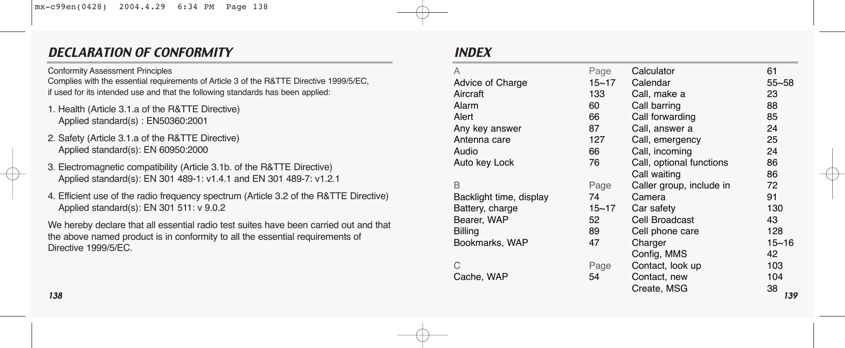 138DECLARATION OF CONFORMITY Conformity Assessment Principles Complies with the essential requirements of Article 3 of the R&amp;TTE Directive 1999/5/EC, if used for its intended use and that the following standards has been applied: 1. Health (Article 3.1.a of the R&amp;TTE Directive) Applied standard(s) : EN50360:2001 2. Safety (Article 3.1.a of the R&amp;TTE Directive) Applied standard(s): EN 60950:2000 3. Electromagnetic compatibility (Article 3.1b. of the R&amp;TTE Directive) Applied standard(s): EN 301 489-1: v1.4.1 and EN 301 489-7: v1.2.1 4. Efficient use of the radio frequency spectrum (Article 3.2 of the R&amp;TTE Directive) Applied standard(s): EN 301 511: v 9.0.2 We hereby declare that all essential radio test suites have been carried out and thatthe above named product is in conformity to all the essential requirements ofDirective 1999/5/EC.139INDEXAPageAdvice of Charge 15~17Aircraft 133Alarm 60Alert 66Any key answer 87Antenna care 127Audio 66Auto key Lock 76BPageBacklight time, display 74Battery, charge 15~17Bearer, WAP 52Billing 89Bookmarks, WAP 47CPageCache, WAP 54Calculator 61Calendar 55~58Call, make a 23Call barring 88Call forwarding 85Call, answer a 24Call, emergency 25Call, incoming 24Call, optional functions 86Call waiting 86Caller group, include in 72Camera 91Car safety 130Cell Broadcast 43Cell phone care 128Charger 15~16Config, MMS 42Contact, look up 103Contact, new 104Create, MSG 38mx-c99en(0428)  2004.4.29  6:34 PM  Page 138