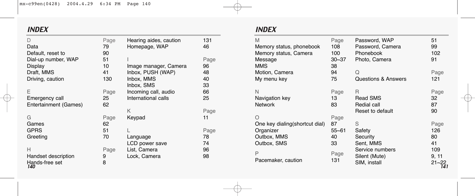 140 141INDEX INDEXDPageData 79Default, reset to 90Dial-up number, WAP 51Display 10Draft, MMS 41Driving, caution 130EPageEmergency call 25Entertainment (Games) 62GPageGames 62GPRS 51Greeting 70HPageHandset description 9Hands-free set 8Hearing aides, caution 131Homepage, WAP 46IPageImage manager, Camera 96Inbox, PUSH (WAP) 48Inbox, MMS 40Inbox, SMS 33Incoming call, audio 66International calls 25KPageKeypad 11LPageLanguage 78LCD power save 74List, Camera 96Lock, Camera 98MPageMemory status, phonebook 108Memory status, Camera 100Message 30~37MMS 38Motion, Camera 94My menu key 75NPageNavigation key 13Network 83OPageOne key dialing(shortcut dial) 87Organizer 55~61Outbox, MMS 40Outbox, SMS 33PPagePacemaker, caution 131Password, WAP 51Password, Camera 99Phonebook 102Photo, Camera 91QPageQuestions &amp; Answers 121RPageRead SMS 32Redial call 87Reset to default 90SPageSafety 126Security 80Sent, MMS 41Service numbers 109Silent (Mute) 9, 11SIM, install 21~22mx-c99en(0428)  2004.4.29  6:34 PM  Page 140