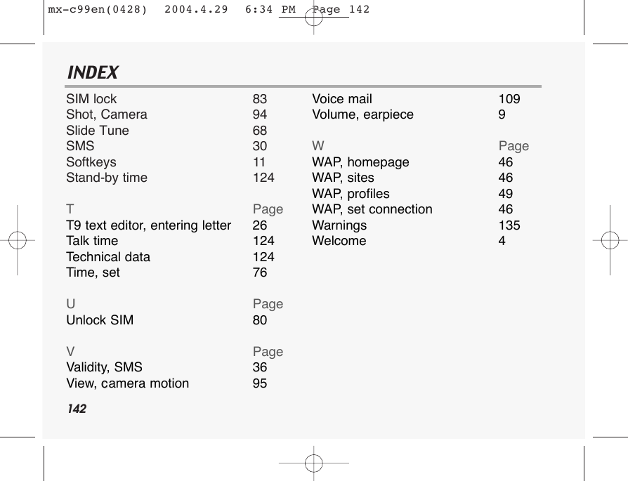 142INDEXSIM lock 83Shot, Camera 94Slide Tune 68SMS 30Softkeys 11Stand-by time 124TPageT9 text editor, entering letter 26Talk time 124Technical data 124Time, set 76UPageUnlock SIM 80VPageValidity, SMS 36View, ccamera motion 95Voice mail 109Volume, earpiece 9WPageWAP,   homepage 46WAP,   sites 46WAP,   profiles 49WAP,   set connection 46Warnings 135Welcome 4mx-c99en(0428)  2004.4.29  6:34 PM  Page 142