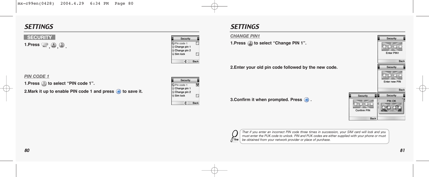 80 81SETTINGS SETTINGSPIN CODE 11.Press  to select “PIN code 1”.2.Mark it up to enable PIN code 1 and press  to save it.CHANGE PIN11.Press  to select “Change PIN 1”.2.Enter your old pin code followed by the new code.3.Confirm it when prompted. Press  .SECURITY1.Press  ,,.That if you enter an incorrect PIN code three times in succession, your SIM card will lock and youmust enter the PUK code to unlock. PIN and PUK codes are either supplied with your phone or mustbe obtained from your network provider or place of purchase.mx-c99en(0428)  2004.4.29  6:34 PM  Page 80